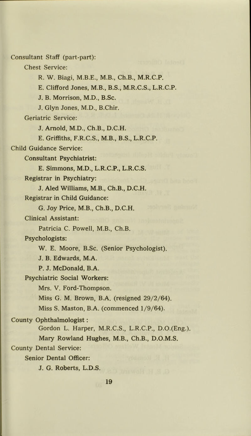 Consultant Staff (part-part): Chest Service: R. W. Biagi, M.B.E., M.B., Ch.B., M.R.C.P. E. Clifford Jones, M.B., B.S., M.R.C.S., L.R.C.P. J. B. Morrison, M.D., B.Sc. J. Glyn Jones, M.D., B.Chir. Geriatric Service: J. Arnold, M.D., Ch.B., D.C.H. E. Griffiths, F.R.C.S., M.B., B.S., L.R.C.P. Child Guidance Service: Consultant Psychiatrist: E. Simmons, M.D., L.R.C.P., L.R.C.S. Registrar in Psychiatry: J. Aled Williams, M.B., Ch.B., D.C.H. Registrar in Child Guidance: G. Joy Price, M.B., Ch.B., D.C.H. Clinical Assistant: Patricia C. Powell, M.B., Ch.B. Psychologists: W. E. Moore, B.Sc. (Senior Psychologist). J. B. Edwards, M.A. P. J. McDonald, B.A. Psychiatric Social Workers: Mrs. V. Ford-Thompson. Miss G. M. Brown, B.A. (resigned 29/2/64). Miss S. Maston, B.A. (commenced 1/9/64). County Ophthalmologist: Gordon L. Harper, M.R.C.S., L.R.C.P., D.O.(Eng.). Mary Rowland Hughes, M.B., Ch.B., D.O.M.S. County Dental Service: Senior Dental Officer: J. G. Roberts, L.D.S.
