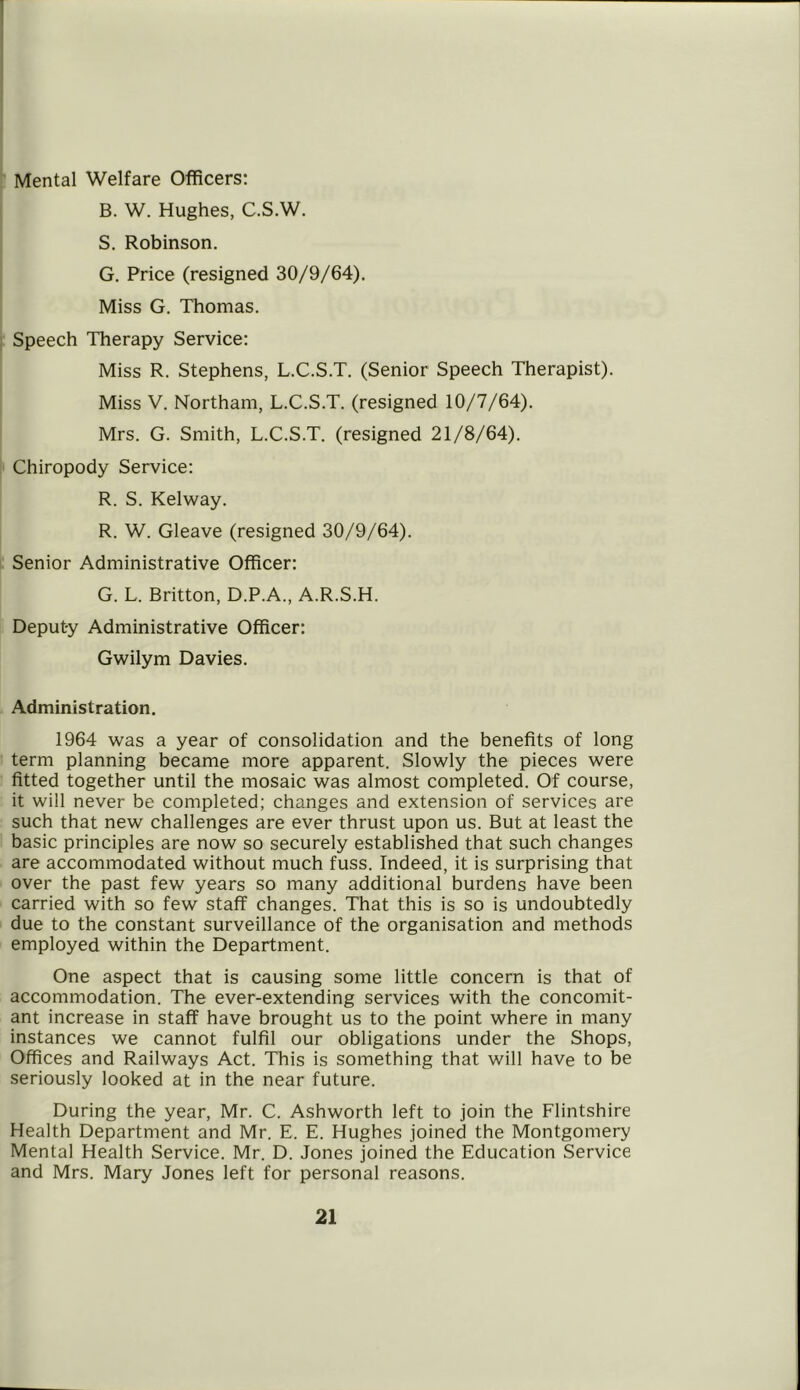 Mental Welfare Officers: B. W. Hughes, C.S.W. S. Robinson. G. Price (resigned 30/9/64). Miss G. Thomas. Speech Therapy Service: Miss R. Stephens, L.C.S.T. (Senior Speech Therapist). Miss V. Northam, L.C.S.T. (resigned 10/7/64). Mrs. G. Smith, L.C.S.T. (resigned 21/8/64). Chiropody Service: R. S. Kelway. R. W. Gleave (resigned 30/9/64). Senior Administrative Officer: G. L. Britton, D.P.A., A.R.S.H. Deput-y Administrative Officer: Gwilym Davies. Administration. 1964 was a year of consolidation and the benefits of long term planning became more apparent. Slowly the pieces were fitted together until the mosaic was almost completed. Of course, it will never be completed; changes and extension of services are such that new challenges are ever thrust upon us. But at least the basic principles are now so securely established that such changes are accommodated without much fuss. Indeed, it is surprising that over the past few years so many additional burdens have been carried with so few staff changes. That this is so is undoubtedly due to the constant surveillance of the organisation and methods employed within the Department. One aspect that is causing some little concern is that of accommodation. The ever-extending services with the concomit- ant increase in staff have brought us to the point where in many instances we cannot fulfil our obligations under the Shops, Offices and Railways Act. This is something that will have to be seriously looked at in the near future. During the year, Mr. C. Ashworth left to join the Flintshire Health Department and Mr. E. E. Hughes joined the Montgomery Mental Health Service. Mr. D. Jones joined the Education Service and Mrs. Mary Jones left for personal reasons.