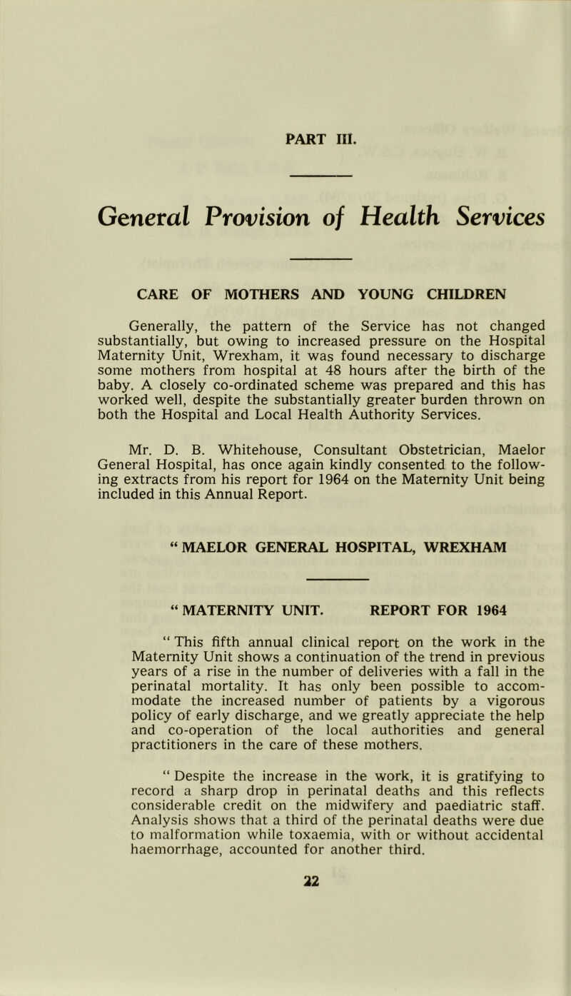 General Provision of Health Services CARE OF MOTHERS AND YOUNG CHILDREN Generally, the pattern of the Service has not changed substantially, but owing to increased pressure on the Hospital Maternity Unit, Wrexham, it was found necessary to discharge some mothers from hospital at 48 hours after the birth of the baby. A closely co-ordinated scheme was prepared and this has worked well, despite the substantially greater burden thrown on both the Hospital and Local Health Authority Services. Mr. D. B. Whitehouse, Consultant Obstetrician, Maelor General Hospital, has once again kindly consented to the follow- ing extracts from his report for 1964 on the Maternity Unit being included in this Annual Report. “ MAELOR GENERAL HOSPITAL, WREXHAM “ MATERNITY UNIT. REPORT FOR 1964 “ This fifth annual clinical report on the work in the Maternity Unit shows a continuation of the trend in previous years of a rise in the number of deliveries with a fall in the perinatal mortality. It has only been possible to accom- modate the increased number of patients by a vigorous policy of early discharge, and we greatly appreciate the help and co-operation of the local authorities and general practitioners in the care of these mothers. “ Despite the increase in the work, it is gratifying to record a sharp drop in perinatal deaths and this reflects considerable credit on the midwifery and paediatric staff. Analysis shows that a third of the perinatal deaths were due to malformation while toxaemia, with or without accidental haemorrhage, accounted for another third.