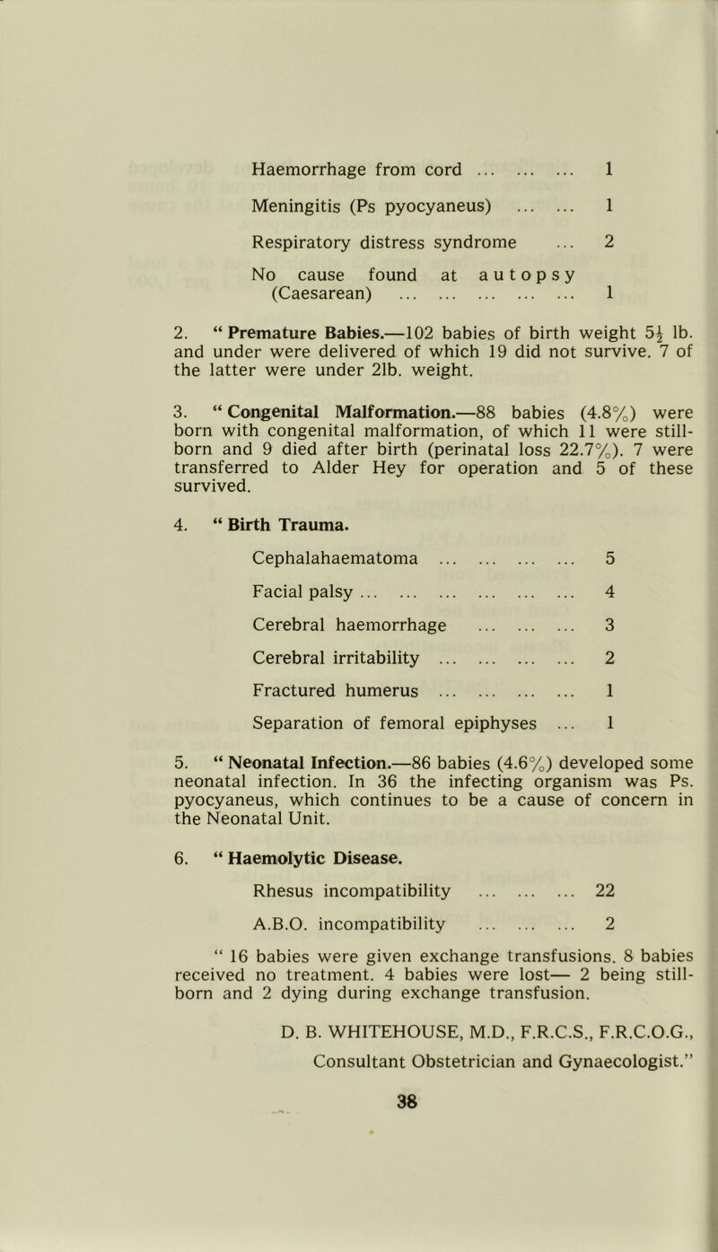 Haemorrhage from cord 1 Meningitis (Ps pyocyaneus) 1 Respiratory distress syndrome ... 2 No cause found at autopsy (Caesarean) 1 2. “ Premature Babies.—102 babies of birth weight 5^ lb. and under were delivered of which 19 did not survive. 7 of the latter were under 21b. weight. 3. “ Congenital Malformation.—88 babies (4.8%) were born with congenital malformation, of which 11 were still- born and 9 died after birth (perinatal loss 22.7%). 7 were transferred to Alder Hey for operation and 5 of these survived. 4. “ Birth Trauma. Cephalahaematoma 5 Facial palsy 4 Cerebral haemorrhage 3 Cerebral irritability 2 Fractured humerus 1 Separation of femoral epiphyses ... 1 5. “ Neonatal Infection.—86 babies (4.6%) developed some neonatal infection. In 36 the infecting organism was Ps. pyocyaneus, which continues to be a cause of concern in the Neonatal Unit. 6. “ Haemolytic Disease. Rhesus incompatibility 22 A.B.O. incompatibility 2 “ 16 babies were given exchange transfusions. 8 babies received no treatment. 4 babies were lost— 2 being still- born and 2 dying during exchange transfusion. D. B. WHITEHOUSE, M.D., F.R.C.S., F.R.C.O.G., Consultant Obstetrician and Gynaecologist.”