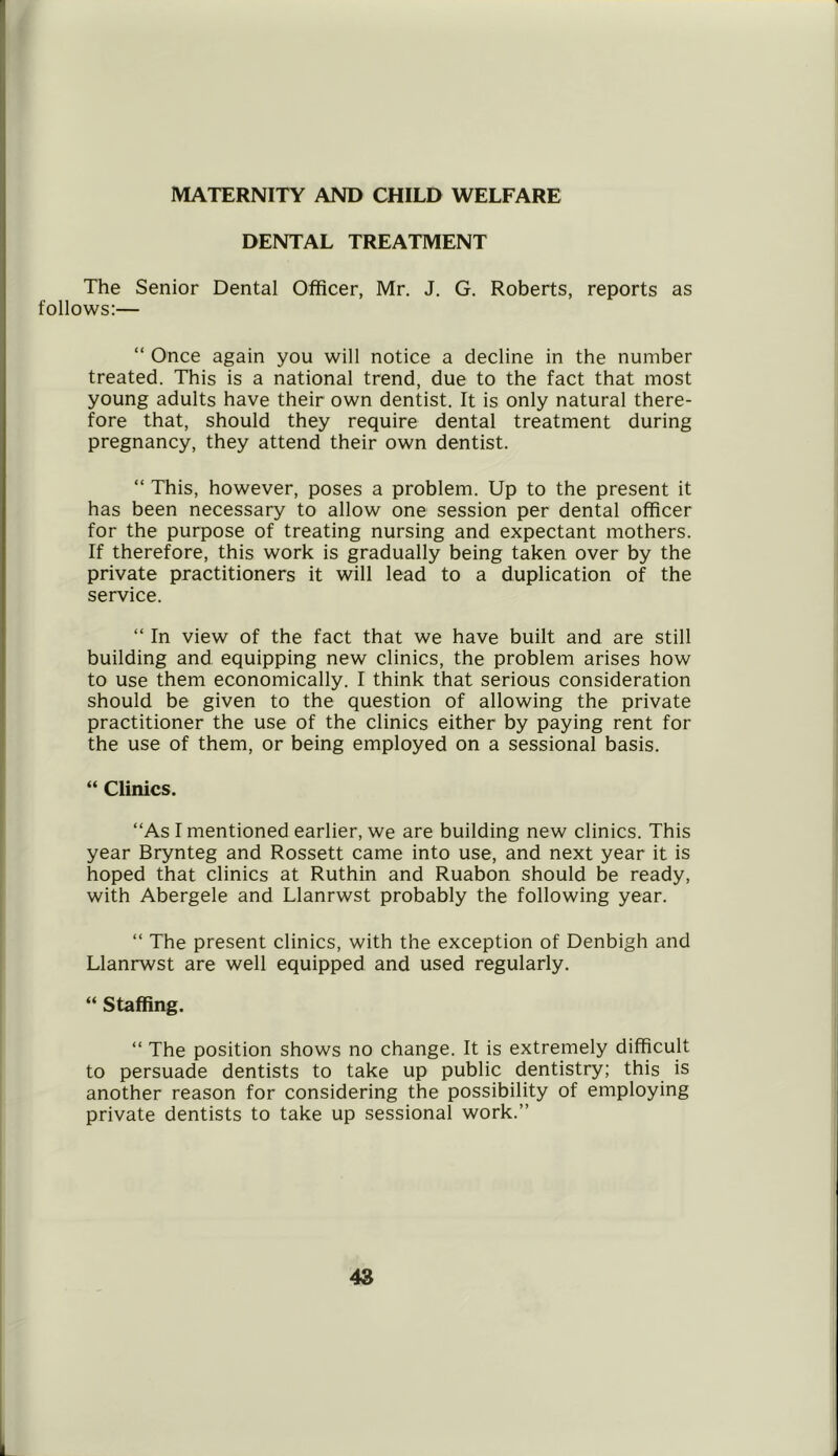 MATERNITY AND CHILD WELFARE DENTAL TREATMENT The Senior Dental Officer, Mr. J. G. Roberts, reports as follows:— “ Once again you will notice a decline in the number treated. This is a national trend, due to the fact that most young adults have their own dentist. It is only natural there- fore that, should they require dental treatment during pregnancy, they attend their own dentist. “ This, however, poses a problem. Up to the present it has been necessary to allow one session per dental officer for the purpose of treating nursing and expectant mothers. If therefore, this work is gradually being taken over by the private practitioners it will lead to a duplication of the service. “ In view of the fact that we have built and are still building and. equipping new clinics, the problem arises how to use them economically. I think that serious consideration should be given to the question of allowing the private practitioner the use of the clinics either by paying rent for the use of them, or being employed on a sessional basis. “ Clinics. “As I mentioned earlier, we are building new clinics. This year Brynteg and Rossett came into use, and next year it is hoped that clinics at Ruthin and Ruabon should be ready, with Abergele and Llanrwst probably the following year. “ The present clinics, with the exception of Denbigh and Llanrwst are well equipped and used regularly. “ Staffing. “ The position shows no change. It is extremely difficult to persuade dentists to take up public dentistry; this is another reason for considering the possibility of employing private dentists to take up sessional work.”