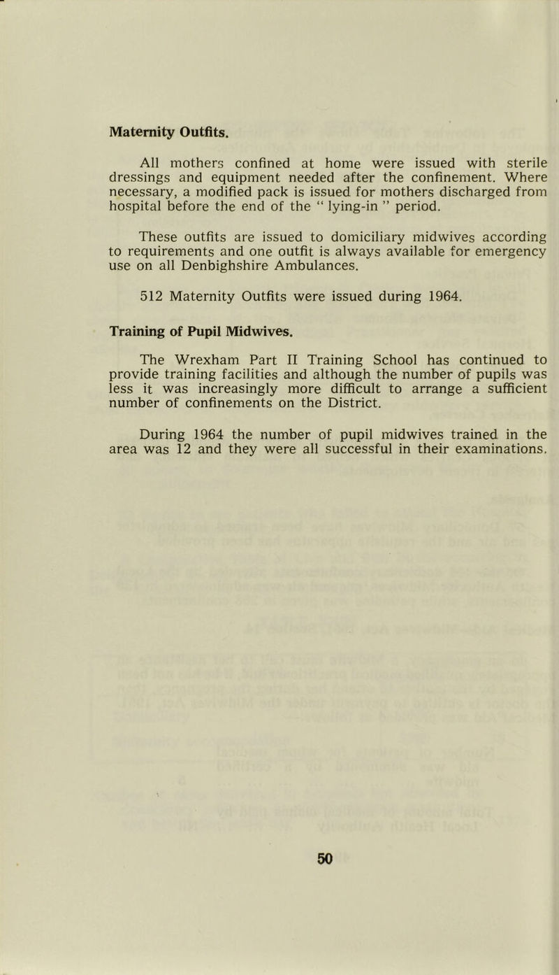 Maternity Outfits. All mothers confined at home were issued with sterile dressings and equipment needed after the confinement. Where necessary, a modified pack is issued for mothers discharged from hospital before the end of the “ lying-in ” period. These outfits are issued to domiciliary midwives according to requirements and one outfit is always available for emergency use on all Denbighshire Ambulances. 512 Maternity Outfits were issued during 1964. Training of Pupil Midwives. The Wrexham Part II Training School has continued to provide training facilities and although the number of pupils was less it was increasingly more difficult to arrange a sufficient number of confinements on the District. During 1964 the number of pupil midwives trained in the area was 12 and they were all successful in their examinations.