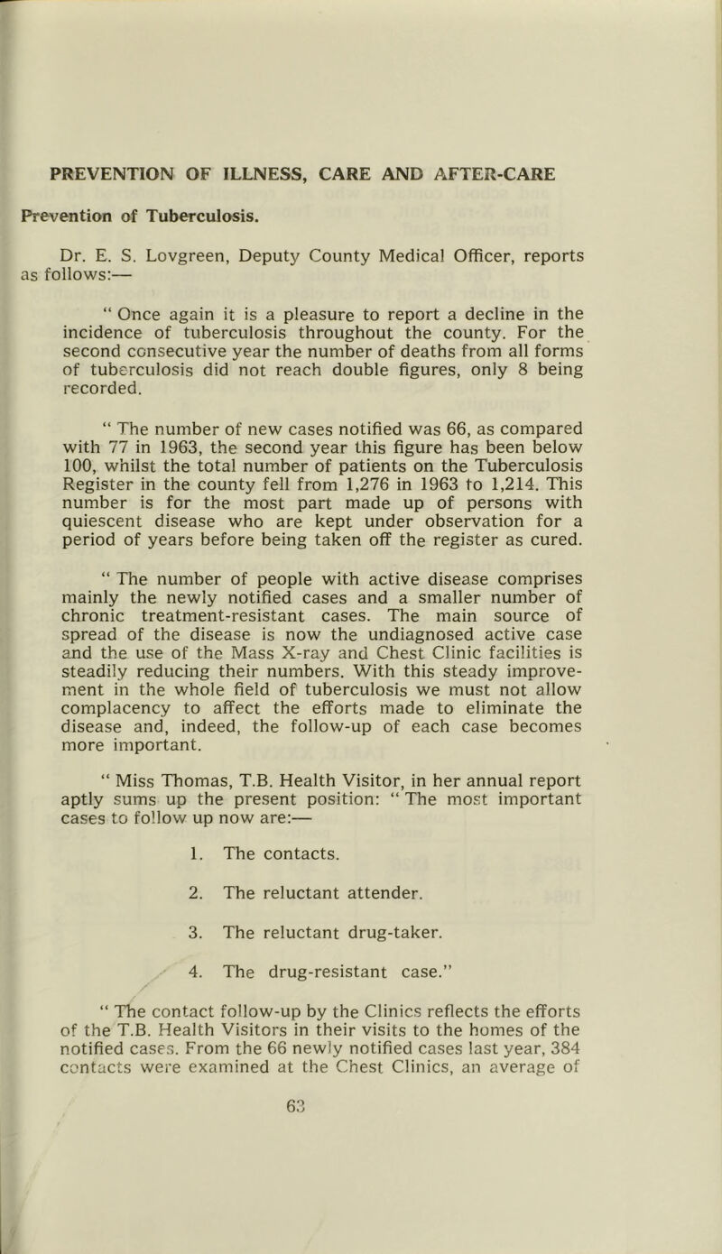 PREVENTION OF ILLNESS, CARE AND AFTER-CARE Prevention of Tuberculosis. Dr. E. S. Lovgreen, Deputy County Medical Officer, reports as follows:— “ Once again it is a pleasure to report a decline in the incidence of tuberculosis throughout the county. For the second consecutive year the number of deaths from all forms of tuberculosis did not reach double figures, only 8 being recorded. “ The number of new cases notified was 66, as compared with 77 in 1963, the second year this figure has been below 100, whilst the total number of patients on the Tuberculosis Register in the county fell from 1,276 in 1963 to 1,214. This number is for the most part made up of persons with quiescent disease who are kept under observation for a period of years before being taken off the register as cured. “ The number of people with active disease comprises mainly the newly notified cases and a smaller number of chronic treatment-resistant cases. The main source of spread of the disease is now the undiagnosed active case and the use of the Mass X-ray and Chest Clinic facilities is steadily reducing their numbers. With this steady improve- ment in the whole field of tuberculosis we must not allow complacency to affect the efforts made to eliminate the disease and, indeed, the follow-up of each case becomes more important. “ Miss Thomas, T.B. Health Visitor, in her annual report aptly sums up the present position: “ The most important cases to follow up now are:— 1. The contacts. 2. The reluctant attender. 3. The reluctant drug-taker. 4. The drug-resistant case.” “ The contact follow-up by the Clinics reflects the efforts of the T.B. Health Visitors in their visits to the homes of the notified cases. From the 66 newly notified cases last year, 384 contacts were examined at the Chest Clinics, an average of