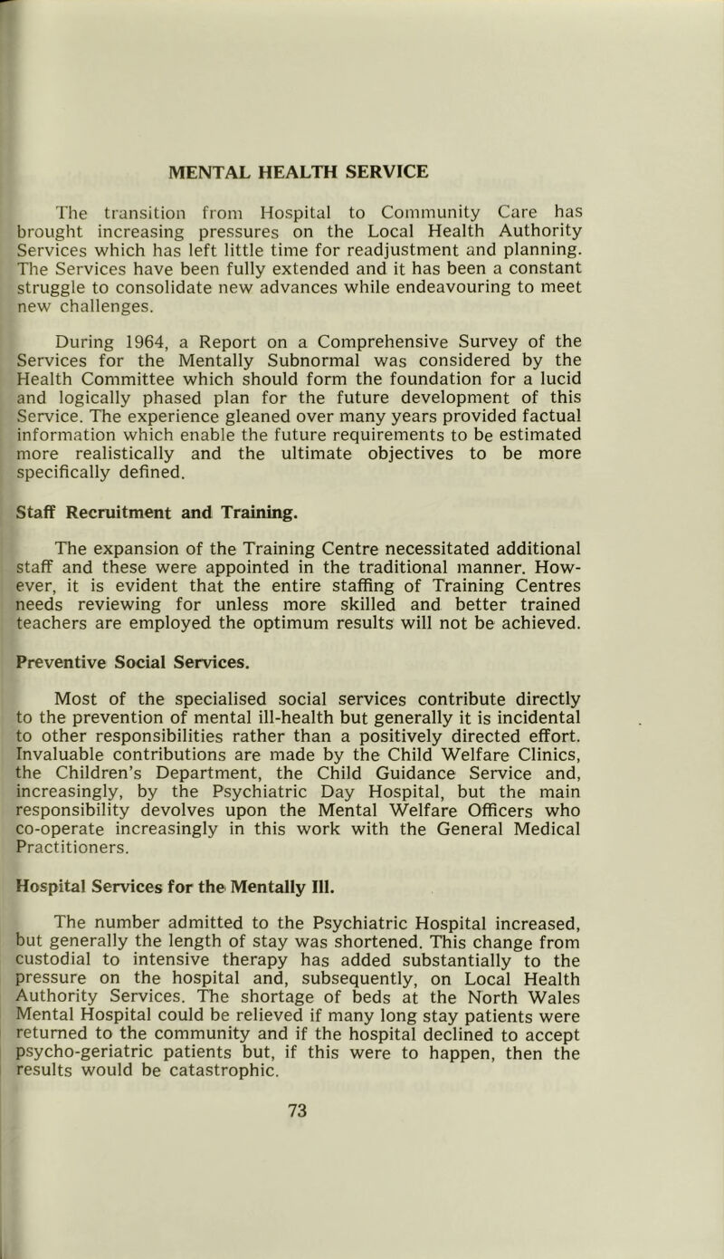 MENTAL HEALTH SERVICE The transition from Hospital to Community Care has brought increasing pressures on the Local Health Authority Services which has left little time for readjustment and planning. The Services have been fully extended and it has been a constant struggle to consolidate new advances while endeavouring to meet new challenges. During 1964, a Report on a Comprehensive Survey of the Services for the Mentally Subnormal was considered by the Health Committee which should form the foundation for a lucid and logically phased plan for the future development of this Service. The experience gleaned over many years provided factual information which enable the future requirements to be estimated more realistically and the ultimate objectives to be more specifically defined. Staff Recruitment and Training. The expansion of the Training Centre necessitated additional staff and these were appointed in the traditional manner. How- ever, it is evident that the entire staffing of Training Centres needs reviewing for unless more skilled and better trained teachers are employed the optimum results will not be achieved. Preventive Social Services. Most of the specialised social services contribute directly to the prevention of mental ill-health but generally it is incidental to other responsibilities rather than a positively directed effort. Invaluable contributions are made by the Child Welfare Clinics, the Children’s Department, the Child Guidance Service and, increasingly, by the Psychiatric Day Hospital, but the main responsibility devolves upon the Mental Welfare Officers who co-operate increasingly in this work with the General Medical Practitioners. Hospital Services for the Mentally 111. The number admitted to the Psychiatric Hospital increased, but generally the length of stay was shortened. This change from custodial to intensive therapy has added substantially to the pressure on the hospital and, subsequently, on Local Health Authority Services. The shortage of beds at the North Wales Mental Hospital could be relieved if many long stay patients were returned to the community and if the hospital declined to accept psycho-geriatric patients but, if this were to happen, then the results would be catastrophic.