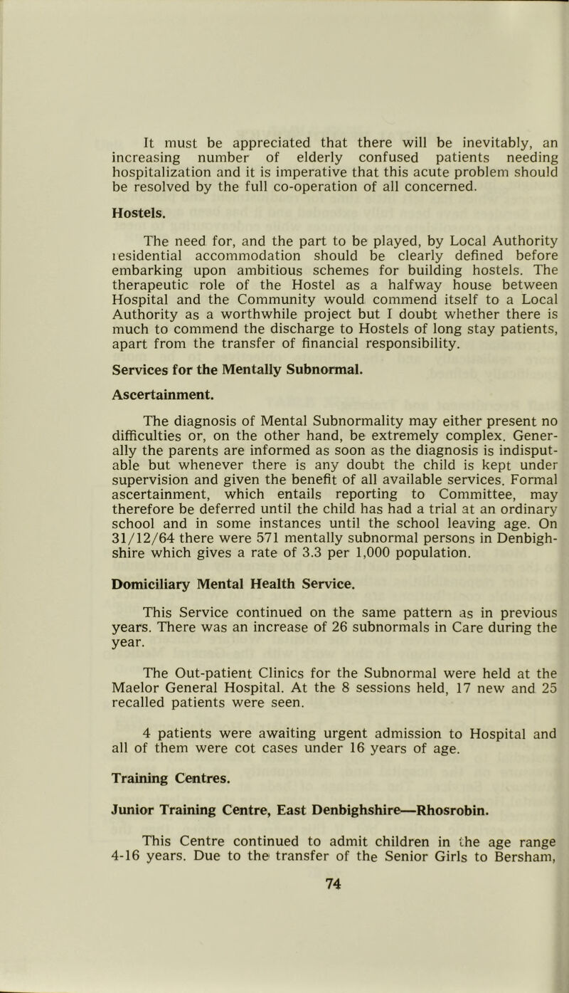 It must be appreciated that there will be inevitably, an increasing number of elderly confused patients needing hospitalization and it is imperative that this acute problem should be resolved by the full co-operation of all concerned. Hostels. The need for, and the part to be played, by Local Authority residential accommodation should be clearly defined before embarking upon ambitious schemes for building hostels. The therapeutic role of the Hostel as a halfway house between Hospital and the Community would commend itself to a Local Authority as a worthwhile project but I doubt whether there is much to commend the discharge to Hostels of long stay patients, apart from the transfer of financial responsibility. Services for the Mentally Subnormal. Ascertainment. The diagnosis of Mental Subnormality may either present no difficulties or, on the other hand, be extremely complex. Gener- ally the parents are informed as soon as the diagnosis is indisput- able but whenever there is any doubt the child is kept under supervision and given the benefit of all available services. Formal ascertainment, which entails reporting to Committee, may therefore be deferred until the child has had a trial at an ordinary school and in some instances until the school leaving age. On 31/12/64 there were 571 mentally subnormal persons in Denbigh- shire which gives a rate of 3.3 per 1,000 population. Domiciliary Mental Health Service. This Service continued on the same pattern as in previous years. There was an increase of 26 subnormals in Care during the year. The Out-patient Clinics for the Subnormal were held at the Maelor General Hospital. At the 8 sessions held, 17 new and 25 recalled patients were seen. 4 patients were awaiting urgent admission to Hospital and all of them were cot cases under 16 years of age. Training Centres. Junior Training Centre, East Denbighshire—Rhosrobin. This Centre continued to admit children in the age range 4-16 years. Due to the transfer of the Senior Girls to Bersham,
