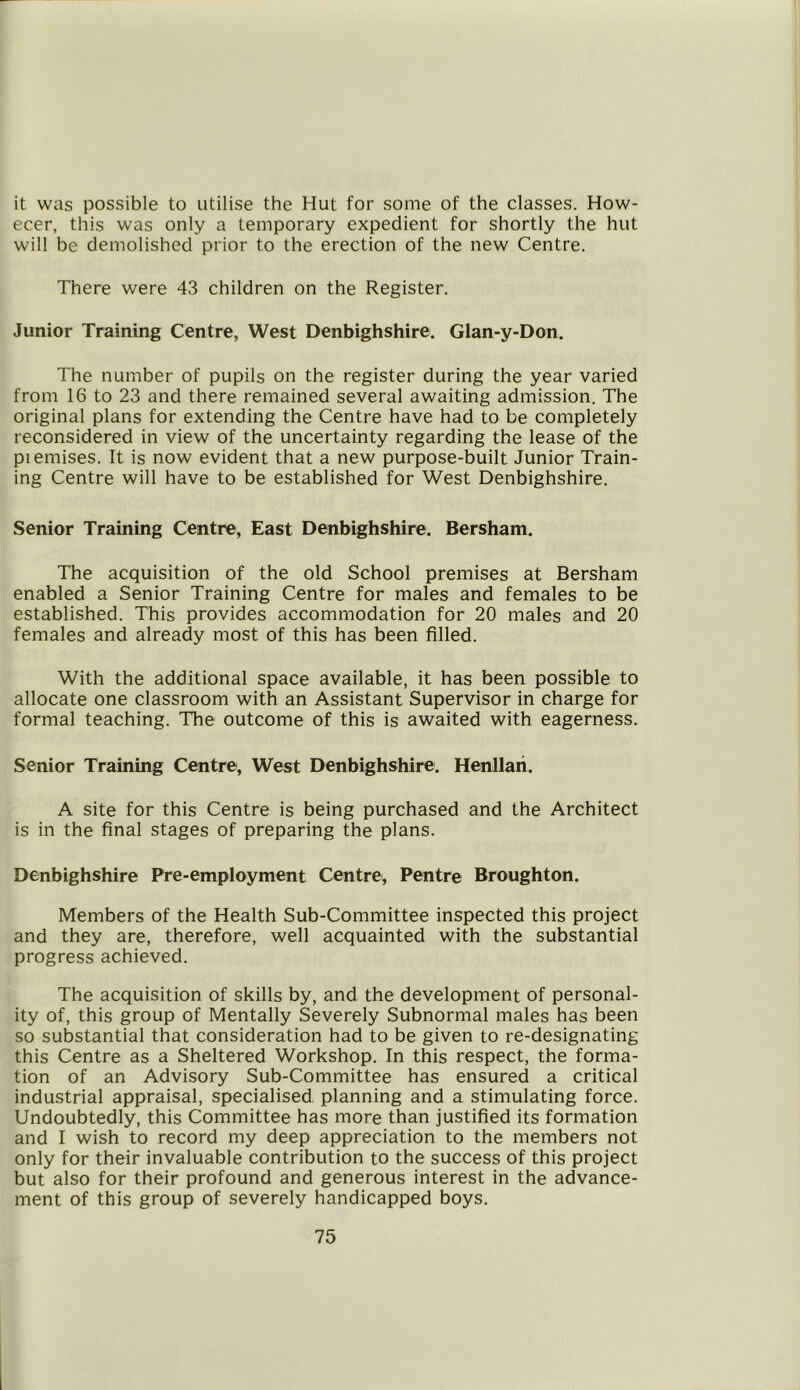 it was possible to utilise the Hut for some of the classes. How- ecer, this was only a temporary expedient for shortly the hut will be demolished prior to the erection of the new Centre. There were 43 children on the Register. Junior Training Centre, West Denbighshire. Glan-y-Don. The number of pupils on the register during the year varied from 16 to 23 and there remained several awaiting admission. The original plans for extending the Centre have had to be completely reconsidered in view of the uncertainty regarding the lease of the piemises. It is now evident that a new purpose-built Junior Train- ing Centre will have to be established for West Denbighshire. Senior Training Centre, East Denbighshire. Bersham. The acquisition of the old School premises at Bersham enabled a Senior Training Centre for males and females to be established. This provides accommodation for 20 males and 20 females and already most of this has been filled. With the additional space available, it has been possible to allocate one classroom with an Assistant Supervisor in charge for formal teaching. The outcome of this is awaited with eagerness. Senior Training Centre, West Denbighshire. Henllari. A site for this Centre is being purchased and the Architect is in the final stages of preparing the plans. Denbighshire Pre-employment Centre, Pentre Broughton. Members of the Health Sub-Committee inspected this project and they are, therefore, well acquainted with the substantial progress achieved. The acquisition of skills by, and the development of personal- ity of, this group of Mentally Severely Subnormal males has been so substantial that consideration had to be given to re-designating this Centre as a Sheltered Workshop. In this respect, the forma- tion of an Advisory Sub-Committee has ensured a critical industrial appraisal, specialised planning and a stimulating force. Undoubtedly, this Committee has more than justified its formation and I wish to record my deep appreciation to the members not only for their invaluable contribution to the success of this project but also for their profound and generous interest in the advance- ment of this group of severely handicapped boys.
