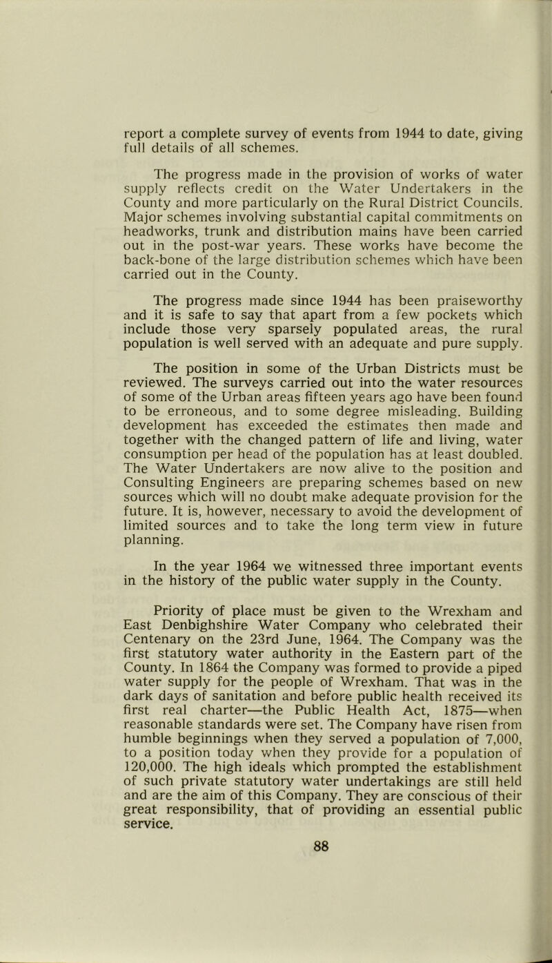 report a complete survey of events from 1944 to date, giving full details of all schemes. The progress made in the provision of works of water supply reflects credit on the Water Undertakers in the County and more particularly on the Rural District Councils. Major schemes involving substantial capital commitments on headworks, trunk and distribution mains have been carried out in the post-war years. These works have become the back-bone of the large distribution schemes which have been carried out in the County. The progress made since 1944 has been praiseworthy and it is safe to say that apart from a few pockets which include those very sparsely populated areas, the rural population is well served with an adequate and pure supply. The position in some of the Urban Districts must be reviewed. The surveys carried out into the water resources of some of the Urban areas fifteen years ago have been found to be erroneous, and to some degree misleading. Building development has exceeded the estimates then made and together with the changed pattern of life and living, water consumption per head of the population has at least doubled. The Water Undertakers are now alive to the position and Consulting Engineers are preparing schemes based on new sources which will no doubt make adequate provision for the future. It is, however, necessary to avoid the development of limited sources and to take the long term view in future planning. In the year 1964 we witnessed three important events in the history of the public water supply in the County. Priority of place must be given to the Wrexham and East Denbighshire Water Company who celebrated their Centenary on the 23rd June, 1964. The Company was the first statutory water authority in the Eastern part of the County. In 1864 the Company was formed to provide a piped water supply for the people of Wrexham. That was in the dark days of sanitation and before public health received its first real charter—the Public Health Act, 1875—when reasonable standards were set. The Company have risen from humble beginnings when they served a population of 7,000, to a position today when they provide for a population of 120,000. The high ideals which prompted the establishment of such private statutory water undertakings are still held and are the aim of this Company. They are conscious of their great responsibility, that of providing an essential public service.