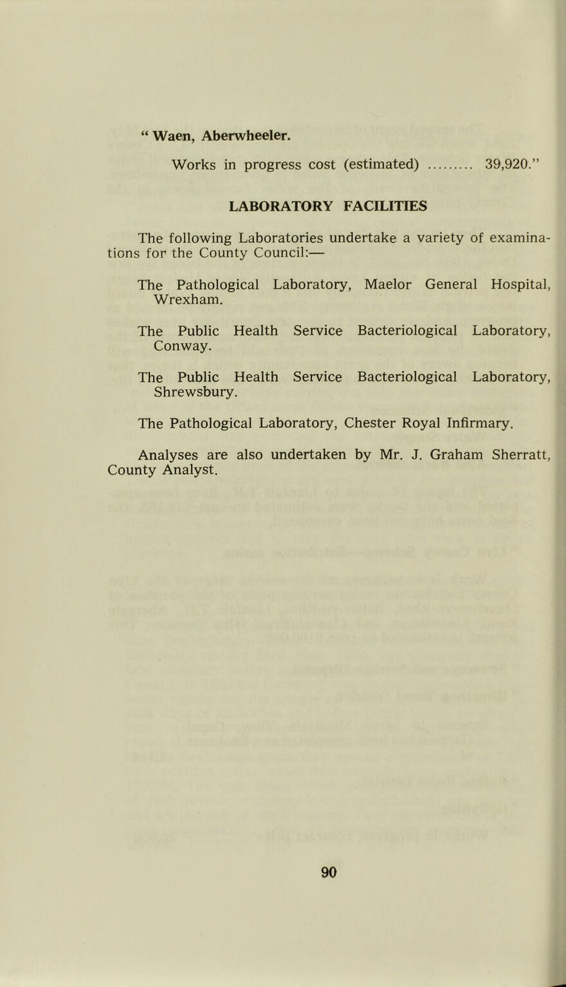 “ Waen, Aberwheeler. Works in progress cost (estimated) 39,920.” LABORATORY FACILITIES The following Laboratories undertake a variety of examina- tions for the County Council:— The Pathological Laboratory, Maelor General Hospital, Wrexham. The Public Health Service Bacteriological Laboratory, Conway. The Public Health Service Bacteriological Laboratory, Shrewsbury. The Pathological Laboratory, Chester Royal Infirmary. Analyses are also undertaken by Mr. J. Graham Sherratt, County Analyst.