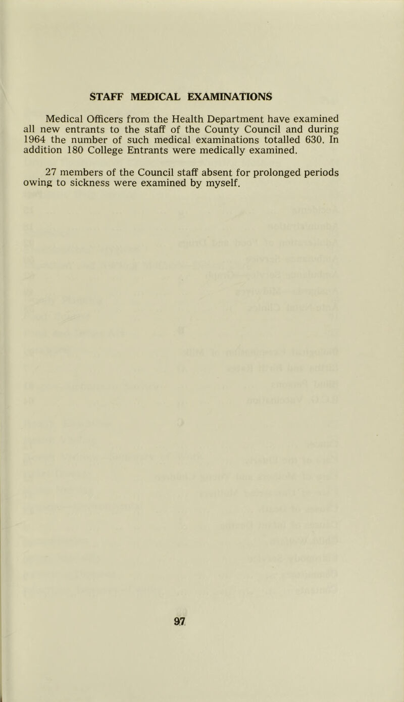 STAFF MEDICAL EXAMINATIONS Medical Officers from the Health Department have examined all new entrants to the staff of the County Council and during 1964 the number of such medical examinations totalled 630. In addition 180 College Entrants were medically examined. 27 members of the Council staff absent for prolonged periods owing to sickness were examined by myself. 97 i