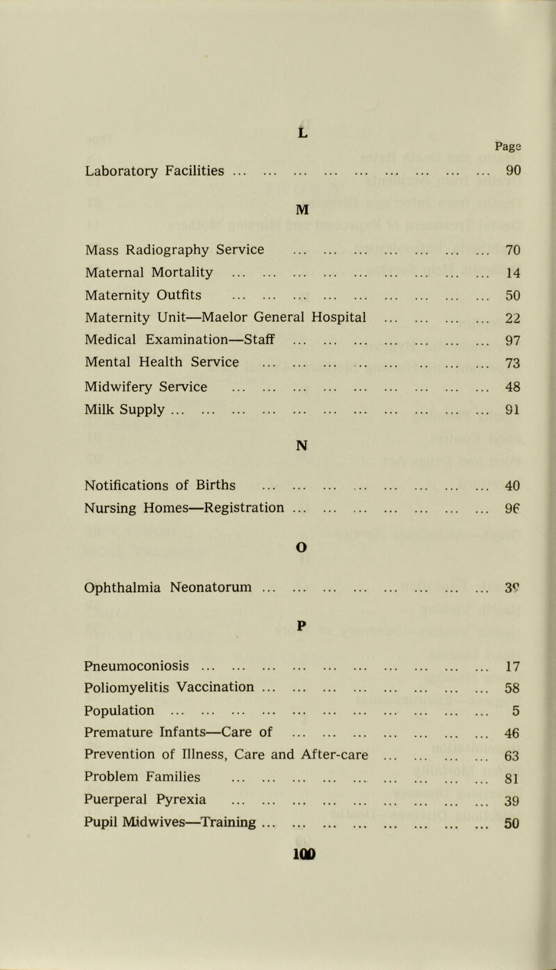 L Laboratory Facilities Page 90 M Mass Radiography Service 70 Maternal Mortality 14 Maternity Outfits 50 Maternity Unit—Maelor General Hospital 22 Medical Examination—Staff 97 Mental Health Service 73 Midwifery Service 48 Milk Supply 91 N Notifications of Births 40 Nursing Homes—Registration 96 O Ophthalmia Neonatorum 3? P Pneumoconiosis 17 Poliomyelitis Vaccination 58 Population 5 Premature Infants—Care of 46 Prevention of Illness, Care and After-care ... 63 Problem Families 81 Puerperal Pyrexia 39 Pupil Midwives—Training 50
