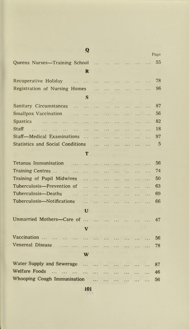 Q Page Queens Nurses—Training School ... 55 R Recuperative Holiday 78 Registration of Nursing Homes 96 S Sanitary Circumstances 87 Smallpox Vaccination 56 Spastics 82 Staff 18 Staff—Medical Examinations 97 Statistics and Social Conditions 5 T Tetanus Immunisation 56 Training Centres 74 Training of Pupil Midwives 50 Tuberculosis—Prevention of 63 Tuberculosis—Deaths 69 Tuberculosis—Notifications 66 U Unmarried Mothers—Care of 47 V Vaccination 56 Venereal Disease 78 W Water Supply and Sewerage 87 Welfare Foods 46 Whooping Cough Immunisation 56
