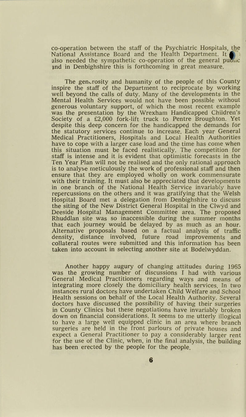 co-operation between the staff of the Psychiatric Hospitals, the National Assistance Board and the Health Department. It 0, ; also needed the sympathetic co-operation of the general pumiC and in Denbighshire this is forthcoming in great measure. The generosity and humanity of the people of this County inspire the staff of the Department to reciprocate by working well beyond, the calls of duty. Many of the developments in the Mental Health Services would not have been possible without generous voluntary support, of which the most recent example was the presentation by the Wrexham Handicapped Children’s Society of a £2,000 fork-lift truck to Pentre Broughton. Yet despite this deep concern for the handicapped the demands for the statutory services continue to increase. Each year General Medical Practitioners, Hospitals and Local Health Authorities have to cope with a larger case load and the time has come when this situation must be faced realistically. The competition for staff is intense and it is evident that optimistic forecasts in the Ten Year Plan will not be realised and the only rational approach is to analyse meticulously the work of professional staff and then ensure that they are employed wholly on work commensurate with their training. It must also be appreciated that developments in one branch of the National Health Service invariably have repercussions on the others and it was gratifying that the Welsh Hospital Board met a delegation from Denbighshire to discuss the siting of the New District General Hospital in the Clwyd and Deeside Hospital Management Committee area. The proposed Rhuddlan site was so inaccessible during the summer months that each journey would be delayed by as much as an hour. Alternative proposals based on a factual analysis of traffic density, distance involved, future road improvements and collateral routes were submitted and this information has been taken into account in selecting another site at Bodelwyddan. Another happy augury of changing attitudes during 1965 was the growing number of discussions I had with various General Medical Practitioners regarding ways and means of integrating more closely the domiciliary health services. In two instances rural doctors have undertaken Child Welfare and School Health sessions on behalf of the Local Health Authority. Several doctors have discussed the possibility of having their surgeries in County Clinics but these negotiations have invariably broken down on financial considerations. It seems to me utterly illogical to have a large well equipped clinic in an area where branch surgeries are held in the front parlours of private houses and expect a General Practitioner to pay a considerably larger rent for the use of the Clinic, when, in the final analysis, the building has been erected by the people for the people.