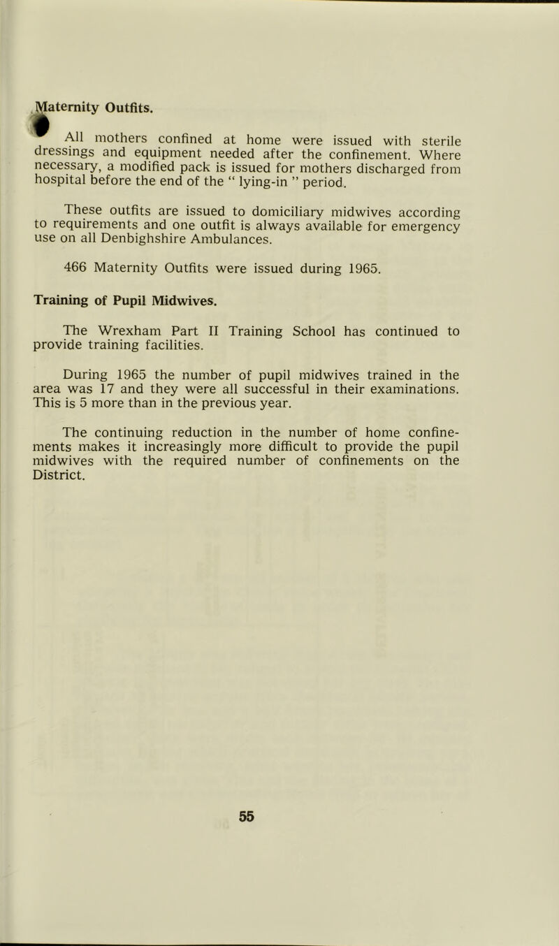 Maternity Outfits. • All mothers confined at home were issued with sterile dressings and equipment needed after the confinement. Where necessary, a modified pack is issued for mothers discharged from hospital before the end of the “ lying-in ” period. These outfits are issued to domiciliary midwives according to requirements and one outfit is always available for emergency use on all Denbighshire Ambulances. 466 Maternity Outfits were issued during 1965. Training of Pupil Midwives. The Wrexham Part II Training School has continued to provide training facilities. During 1965 the number of pupil midwives trained in the area was 17 and they were all successful in their examinations. This is 5 more than in the previous year. The continuing reduction in the number of home confine- ments makes it increasingly more difficult to provide the pupil midwives with the required number of confinements on the District.
