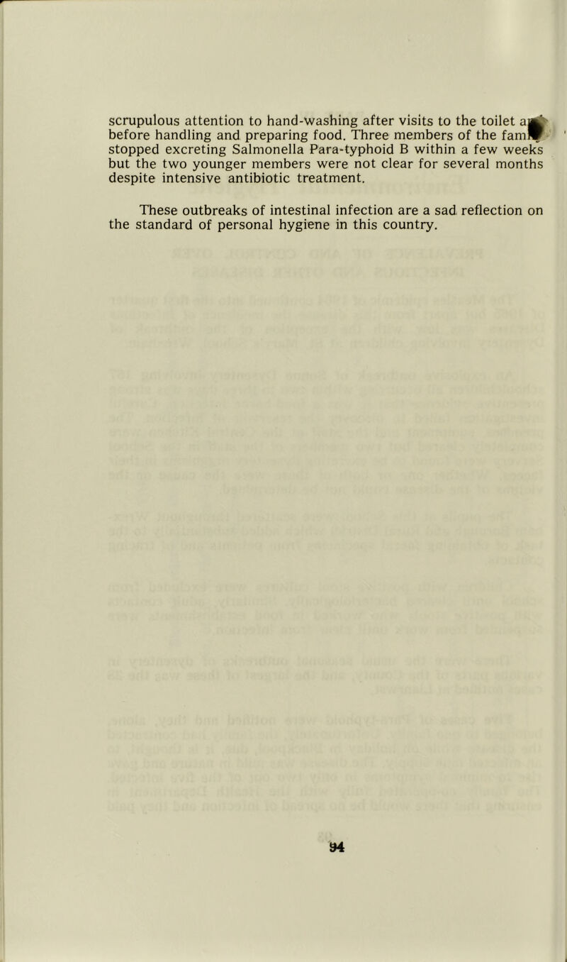 scrupulous attention to hand-washing after visits to the toilet a|g|' before handling and preparing food. Three members of the fam*- stopped excreting Salmonella Para-typhoid B within a few weeks but the two younger members were not clear for several months despite intensive antibiotic treatment. These outbreaks of intestinal infection are a sad reflection on the standard of personal hygiene in this country.