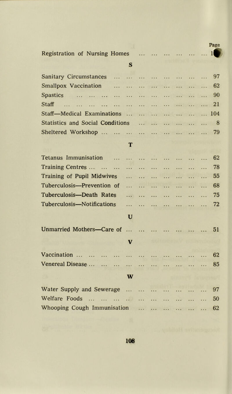 Registration of Nursing Homes Page m s Sanitary Circumstances 97 Smallpox Vaccination 62 Spastics 90 Staff 21 Staff—Medical Examinations 104 Statistics and Social Conditions 8 Sheltered Workshop 79 T Tetanus Immunisation 62 Training Centres 78 Training of Pupil Mid wives 55 Tuberculosis—Prevention of 68 Tuberculosis—Death Rates 75 Tuberculosis—Notifications 72 U Unmarried Mothers—Care of 51 V Vaccination 62 Venereal Disease 85 W Water Supply and Sewerage 97 Welfare Foods 50 Whooping Cough Immunisation 62