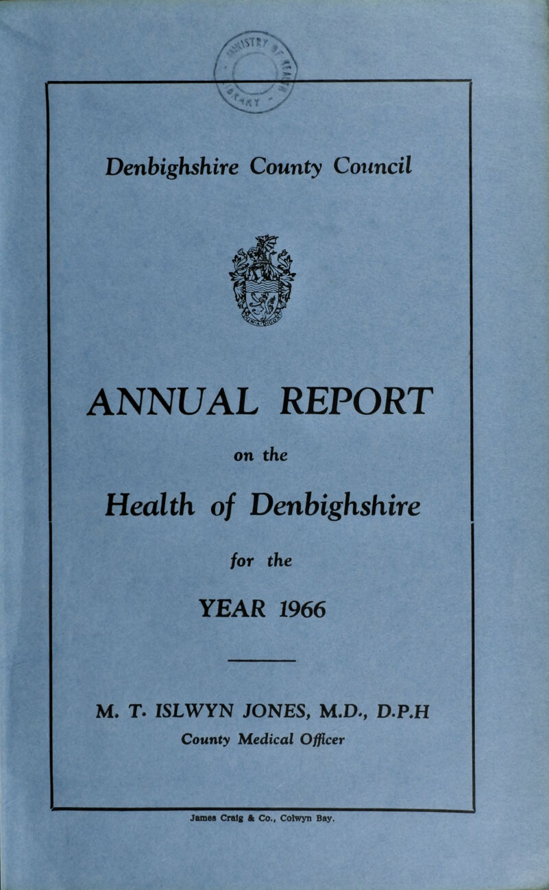 Denbighshire County Council ANNUAL REPORT on the Health of Denbighshire for the YEAR 1966 M. T. ISLWYN JONES, M.D., D.P.H County Medical Officer James Craig & Co., Colwyn Bay.