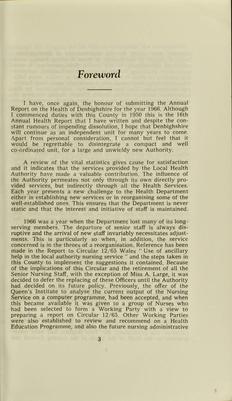 Foreword I have, once again, the honour of submitting the Annual Report on the Health of Denbighshire for the year 1966. Although I commenced duties with this County in 1950 this is the 16th Annual Health Report that I have written and despite the con- stant rumours of impending dissolution, I hope that Denbighshire will continue as an independent unit for many years to come. Apart from personal consideration, I cannot but feel that it would be regrettable to disintegrate a compact and well co-ordinated unit, for a large and unwieldy new Authority. A review of the vital statistics gives cause for satisfaction and it indicates that the services provided by the Local Health Authority have made a valuable contribution. The influence of Lhe Authority permeates not only through its own directly pro- vided services, but indirectly through all the Health Services. Each year presents a new challenge to the Health Department either in establishing new services or in reorganising some of the well-established ones. This ensures that the Department is never static and that the interest and initiative of staff is maintained. 1966 was a year when the Department lost many of its long- serving members. The departure of senior staff is always dis- ruptive and the arrival of new staff invariably necessitates adjust- ments. This is particularly so when, in addition, the service concerned is in the throes of a reorganisation. Reference has been made in the Report to Circular 12/65 Wales “ Use of ancillary help in the local authority nursing service ” and the steps taken in this County to implement the suggestions it contained. Because of the implications of this Circular and the retirement of all the Senior Nursing Staff, with the exception of Miss A. Large, it was decided to defer the replacing of these Officers until the Authority had decided on its future policy. Previously, the offer of the Queen’s Institute to analyse the current output of the Nursing Service on a computer programme, had been accepted, and when this became available it was given to a group of Nurses who had been selected to form a Working Party with a view to preparing a report on Circular 12/65. Other Working Parties were also established to review and recommend on a Health Education Programme, and also the future nursing administrative