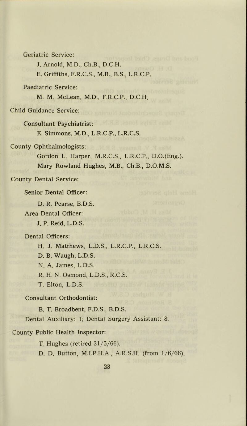 Geriatric Service: J. Arnold, M.D., Ch.B., D.C.H. E. Griffiths, F.R.C.S., M.B., B.S., L.R.C.P. Paediatric Service: M. M. McLean, M.D., F.R.C.P., D.C.H. Child Guidance Service: Consultant Psychiatrist: E. Simmons, M.D., L.R.C.P., L.R.C.S. County Ophthalmologists: Gordon L. Harper, M.R.C.S., L.R.C.P., D.O.(Eng.). Mary Rowland Hughes, M.B., Ch.B., D.O.M.S. County Dental Service: Senior Dental Officer: D. R. Pearse, B.D.S. Area Dental Officer: J. P. Reid, L.D.S. Dental Officers: H. J. Matthews, L.D.S., L.R.C.P., L.R.C.S. D. B. Waugh, L.D.S. N. A. James, L.D.S. R. H. N. Osmond, L.D.S., R.C.S. T. Elton, L.D.S. Consultant Orthodontist: B. T. Broadbent, F.D.S., B.D.S. Dental Auxiliary: 1; Dental Surgery Assistant: 8. County Public Health Inspector: T. Hughes (retired 31/5/66). D. D. Button, M.I.P.H.A., A.R.S.H. (from 1/6/66).