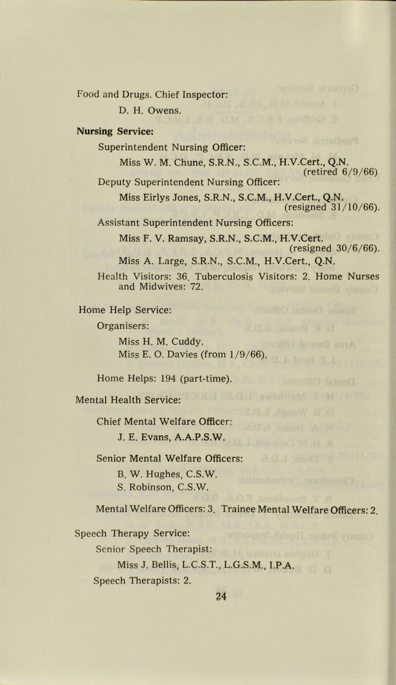 Food and Drugs. Chief Inspector: D. H. Owens. Nursing Service: Superintendent Nursing Officer: Miss W. M. Chune, S.R.N., S.C.M., H.V.Cert., Q.N. (retired 6/9/66) Deputy Superintendent Nursing Officer: Miss Eirlys Jones, S.R.N., S.C.M., H.V.Cert., Q.N. (resigned 31/10/66). Assistant Superintendent Nursing Officers: Miss F. V. Ramsay, S.R.N., S.C.M., H.V.Cert. (resigned 30/6/66). Miss A. Large, S.R.N., S.C.M., H.V.Cert., Q.N. Health Visitors: 36. Tuberculosis Visitors: 2. Home Nurses and Midwives: 72. Home Help Service: Organisers: Miss H. M. Cuddy. Miss E. O: Davies (from 1/9/66). Home Helps: 194 (part-time). Mental Health Service: Chief Mental Welfare Officer: J. E. Evans, A.A.P.S.W. Senior Mental Welfare Officers: B. W. Hughes, C.S.W. S. Robinson, C.S.W. Mental Welfare Officers: 3. Trainee Mental Welfare Officers: 2. Speech Therapy Service: Senior Speech Therapist: Miss J. Beilis, L.C.S.T., L.G.S.M., I.P.A. Speech Therapists: 2.
