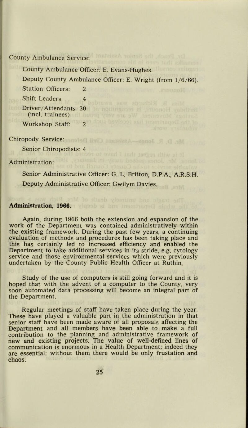 County Ambulance Service: County Ambulance Officer: E. Evans-Hughes. Deputy County Ambulance Officer: E. Wright (from 1/6/66). Station Officers: 2 Shift Leaders 4 Driver/Attendants 30 (inch trainees) Workshop Staff: 2 Chiropody Service: Senior Chiropodists: 4 Administration: Senior Administrative Officer: G. L. Britton, D.P.A., A.R.S.H. Deputy Administrative Officer: Gwilym Davies. Administration, 1966. Again, during 1966 both the extension and expansion of the work of the Department was contained administratively within the existing framework. During the past few years, a continuing evaluation of methods and procedures has been taking place and this has certainly led to increased efficiency and enabled the Department to take additional services in its stride, e.g. cytology service and those environmental services which were previously undertaken by the County Public Health Officer at Ruthin. Study of the use of computers is still going forward and it is hoped that with the advent of a computer to the County, very soon automated data processing will become an integral part of the Department. Regular meetings of staff have taken place during the year. These have played a valuable part in the administration in that senior staff have been made aware of all proposals affecting the Department and all members have been able to make a full contribution to the planning and administrative framework of new and existing projects. The value of well-defined lines of communication is enormous in a Health Department; indeed they are essential; without them there would be only frustation and chaos.