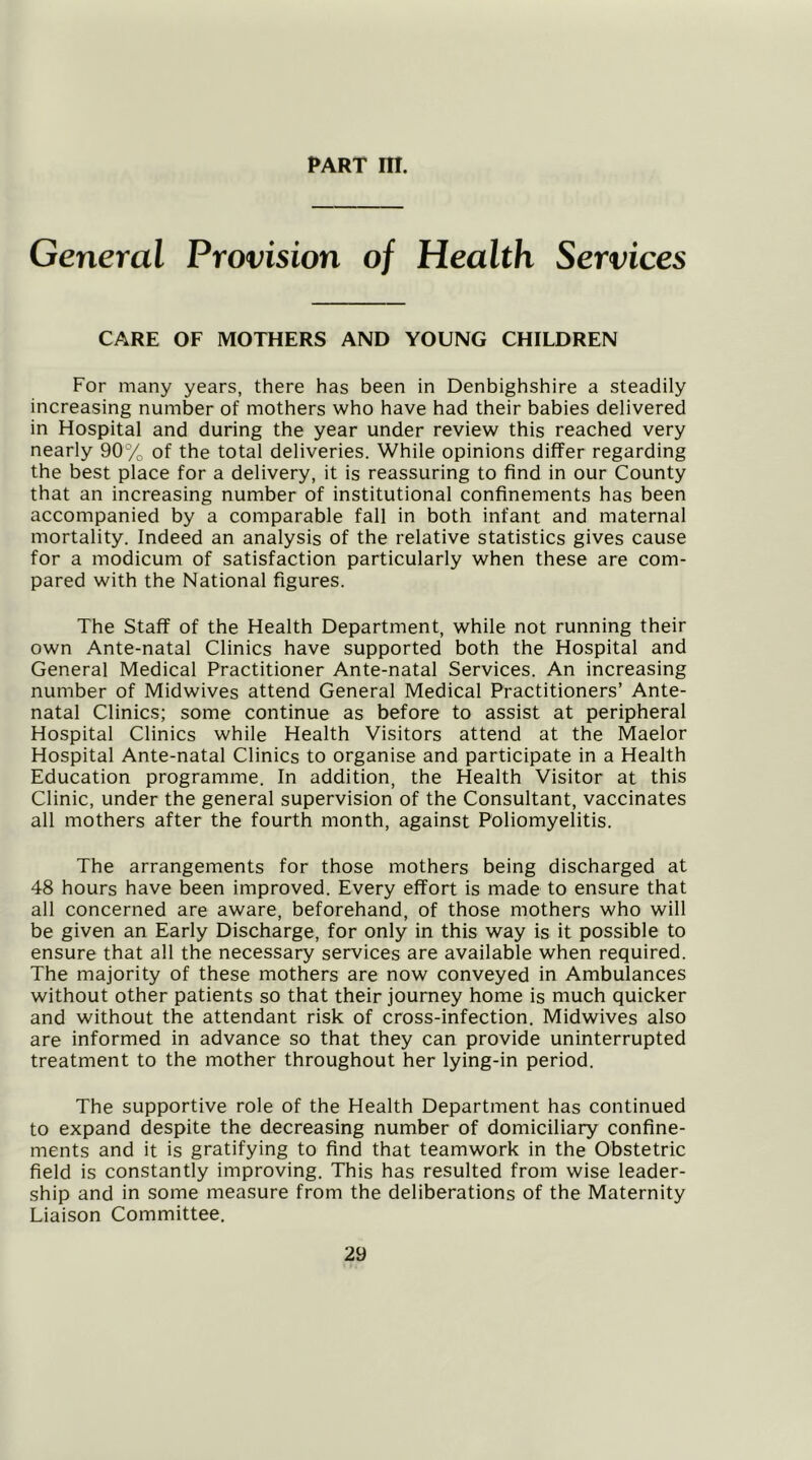PART III. General Provision of Health Services CARE OF MOTHERS AND YOUNG CHILDREN For many years, there has been in Denbighshire a steadily increasing number of mothers who have had their babies delivered in Hospital and during the year under review this reached very nearly 90% of the total deliveries. While opinions differ regarding the best place for a delivery, it is reassuring to find in our County that an increasing number of institutional confinements has been accompanied by a comparable fall in both infant and maternal mortality. Indeed an analysis of the relative statistics gives cause for a modicum of satisfaction particularly when these are com- pared with the National figures. The Staff of the Health Department, while not running their own Ante-natal Clinics have supported both the Hospital and General Medical Practitioner Ante-natal Services. An increasing number of Midwives attend General Medical Practitioners’ Ante- natal Clinics; some continue as before to assist at peripheral Hospital Clinics while Health Visitors attend at the Maelor Hospital Ante-natal Clinics to organise and participate in a Health Education programme. In addition, the Health Visitor at this Clinic, under the general supervision of the Consultant, vaccinates all mothers after the fourth month, against Poliomyelitis. The arrangements for those mothers being discharged at 48 hours have been improved. Every effort is made to ensure that all concerned are aware, beforehand, of those mothers who will be given an Early Discharge, for only in this way is it possible to ensure that all the necessary services are available when required. The majority of these mothers are now conveyed in Ambulances without other patients so that their journey home is much quicker and without the attendant risk of cross-infection. Midwives also are informed in advance so that they can provide uninterrupted treatment to the mother throughout her lying-in period. The supportive role of the Health Department has continued to expand despite the decreasing number of domiciliary confine- ments and it is gratifying to find that teamwork in the Obstetric field is constantly improving. This has resulted from wise leader- ship and in some measure from the deliberations of the Maternity Liaison Committee.