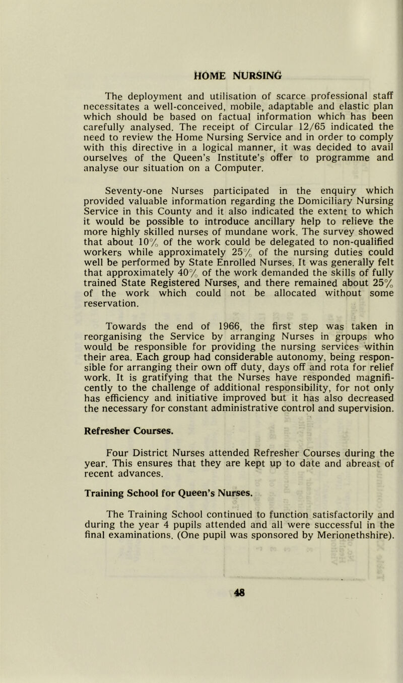 HOME NURSING The deployment and utilisation of scarce professional staff necessitates a well-conceived, mobile, adaptable and elastic plan which should be based on factual information which has been carefully analysed. The receipt of Circular 12/65 indicated the need to review the Home Nursing Service and in order to comply with this directive in a logical manner, it was decided to avail ourselves of the Queen’s Institute’s offer to programme and analyse our situation on a Computer. Seventy-one Nurses participated in the enquiry which provided valuable information regarding the Domiciliary Nursing Service in this County and it also indicated the extent to which it would be possible to introduce ancillary help to relieve the more highly skilled nurses of mundane work. The survey showed that about 10% of the work could be delegated to non-qualified workers while approximately 25% of the nursing duties could well be performed by State Enrolled Nurses. Tt was generally felt that approximately 40% of the work demanded the skills of fully trained State Registered Nurses, and there remained about 25% of the work which could not be allocated without some reservation. Towards the end of 1966, the first step was taken in reorganising the Service by arranging Nurses in groups who would be responsible for providing the nursing services within their area. Each group had considerable autonomy, being respon- sible for arranging their own off duty, days off and rota for relief work. It is gratifying that the Nurses have responded magnifi- cently to the challenge of additional responsibility, for not only has efficiency and. initiative improved but it has also decreased the necessary for constant administrative control and supervision. Refresher Courses. Four District Nurses attended Refresher Courses during the year. This ensures that they are kept up to date and abreast of recent advances. Training School for Queen’s Nurses. The Training School continued to function satisfactorily and during the year 4 pupils attended and all were successful in the final examinations. (One pupil was sponsored by Merionethshire).