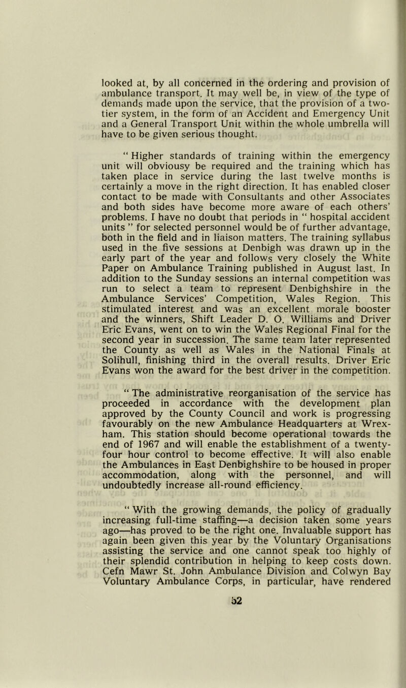looked at, by all concerned in the ordering and provision of ambulance transport. It may well be, in view of the type of demands made upon the service, that the provision of a two- tier system, in the form of an Accident and Emergency Unit and a General Transport Unit within the whole umbrella will have to be given serious thought. “ Higher standards of training within the emergency unit will obviousy be required and the training which has taken place in service during the last twelve months is certainly a move in the right direction. It has enabled closer contact to be made with Consultants and other Associates and both sides have become more aware of each others’ problems. I have no doubt that periods in “ hospital accident units ” for selected personnel would be of further advantage, both in the field and in liaison matters. The training syllabus used in the five sessions at Denbigh was drawn up in the early part of the year and follows very closely the White Paper on Ambulance Training published in August last. In addition to the Sunday sessions an internal competition was run to select a team to represent Denbighshire in the Ambulance Services’ Competition, Wales Region. This stimulated interest and was an excellent morale booster and the winners, Shift Leader D. O. Williams and Driver Eric Evans, went on to win the Wales Regional Final for the second year in succession. The same team later represented the County as well as Wales in the National Finals at Solihull, finishing third in the overall results. Driver Eric Evans won the award for the best driver in the competition. “ The administrative reorganisation of the service has proceeded in accordance with the development plan approved by the County Council and work is progressing favourably on the new Ambulance Headquarters at Wrex- ham. This station should become operational towards the end of 1967 and will enable the establishment of a twenty- four hour control to become effective. It will also enable the Ambulances in East Denbighshire to be housed in proper accommodation, along with the personnel, and will undoubtedly increase all-round efficiency. “ With the growing demands, the policy of gradually increasing full-time staffing—a decision taken some years ago—has proved to be the right one. Invaluable support has again been given this year by the Voluntary Organisations assisting the service and one cannot speak too highly of their splendid contribution in helping to keep costs down. Cefn Mawr St. John Ambulance Division and Colwyn Bay Voluntary Ambulance Corps, in particular, have rendered b2