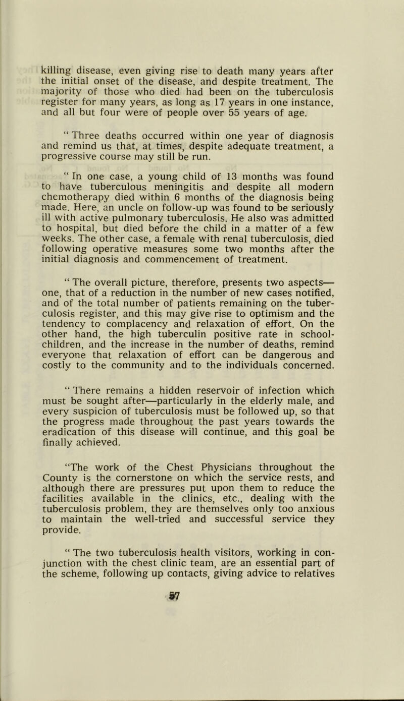 killing disease, even giving rise to death many years after the initial onset of the disease, and despite treatment. The majority of those who died had been on the tuberculosis register for many years, as long as 17 years in one instance, and all but four were of people over 55 years of age. “ Three deaths occurred within one year of diagnosis and remind us that, at times, despite adequate treatment, a progressive course may still be run. “ In one case, a young child of 13 months was found to have tuberculous meningitis and despite all modern chemotherapy died within 6 months of the diagnosis being made. Here, an uncle on follow-up was found to be seriously ill with active pulmonary tuberculosis. He also was admitted to hospital, but died before the child in a matter of a few weeks. The other case, a female with renal tuberculosis, died following operative measures some two months after the initial diagnosis and commencement of treatment. “ The overall picture, therefore, presents two aspects— one, that of a reduction in the number of new cases notified, and of the total number of patients remaining on the tuber- culosis register, and this may give rise to optimism and the tendency to complacency and relaxation of effort. On the other hand, the high tuberculin positive rate in school- children, and the increase in the number of deaths, remind everyone that relaxation of effort can be dangerous and costly to the community and to the individuals concerned. “ There remains a hidden reservoir of infection which must be sought after—particularly in the elderly male, and every suspicion of tuberculosis must be followed up, so that the progress made throughout the past years towards the eradication of this disease will continue, and this goal be finally achieved. “The work of the Chest Physicians throughout the County is the cornerstone on which the service rests, and although there are pressures put upon them to reduce the facilities available in the clinics, etc., dealing with the tuberculosis problem, they are themselves only too anxious to maintain the well-tried and successful service they provide. “ The two tuberculosis health visitors, working in con- junction with the chest clinic team, are an essential part of the scheme, following up contacts, giving advice to relatives