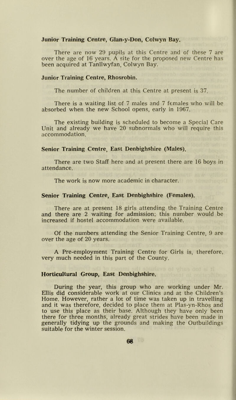 Junior Training Centre, Glan-y-Don, Cclwyn Bay. There are now 29 pupils at this Centre and of these 7 are over the age of 16 years. A site for the proposed new Centre has been acquired at Tanllwyfan, Colwyn Bay. Junior Training Centre, Rhosrobin. The number of children at this Centre at present is 37. There is a waiting list of 7 males and 7 females who will be absorbed when the new School opens, early in 1967. The existing building is scheduled to become a Special Care Unit and already we have 20 subnormals who will require this accommodation. Senior Training Centre, East Denbighshire (Males). There are two Staff here and at present there are 16 boys in attendance. The work is now more academic in character. Senior Training Centre, East Denbighshire (Females). There are at present 18 girls attending the Training Centre and there are 2 waiting for admission; this number would be increased if hostel accommodation were available. Of the numbers attending the Senior Training Centre, 9 are over the age of 20 years. A Pre-employment Training Centre for Girls is, therefore, very much needed in this part of the County. Horticultural Group, East Denbighshire. During the year, this group who are working under Mr. Ellis did considerable work at our Clinics and at the Children’s Home. However, rather a lot of time was taken up in travelling and it was therefore, decided to place them at Plas-yn-Rhos and to use this place as their base. Although they have only been there for three months, already great strides have been made in generally tidying up the grounds and making the Outbuildings suitable for the winter session.