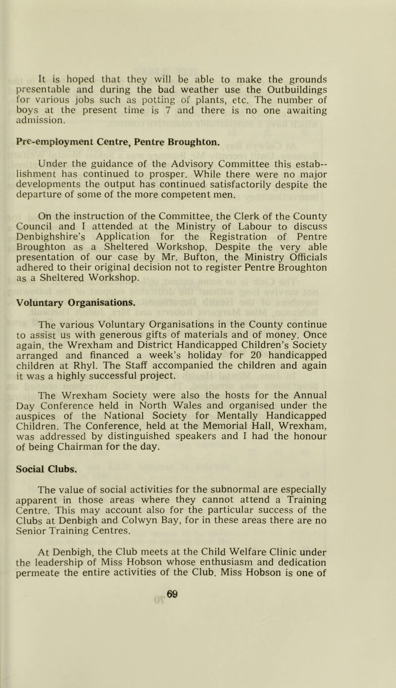 It is hoped that they will be able to make the grounds presentable and during the bad weather use the Outbuildings for various jobs such as potting of plants, etc. The number of boys at the present time is 7 and there is no one awaiting admission. Pre-employment Centre, Pentre Broughton. Under the guidance of the Advisory Committee this estab- lishment has continued to prosper. While there were no major developments the output has continued satisfactorily despite the departure of some of the more competent men. On the instruction of the Committee, the Clerk of the County Council and I attended at the Ministry of Labour to discuss Denbighshire’s Application for the Registration of Pentre Broughton as a Sheltered Workshop. Despite the very able presentation of our case by Mr. Bufton, the Ministry Officials adhered to their original decision not to register Pentre Broughton as a Sheltered Workshop. Voluntary Organisations. The various Voluntary Organisations in the County continue to assist us with generous gifts of materials and of money. Once again, the Wrexham and District Handicapped Children’s Society arranged and financed a week’s holiday for 20 handicapped children at Rhyl. The Staff accompanied the children and again it was a highly successful project. The Wrexham Society were also the hosts for the Annual Day Conference held in North Wales and organised under the auspices of the National Society for Mentally Handicapped Children. The Conference, held at the Memorial Hall, Wrexham, was addressed by distinguished speakers and I had the honour of being Chairman for the day. Social Clubs. The value of social activities for the subnormal are especially apparent in those areas where they cannot attend a Training Centre. This may account also for the particular success of the Clubs at Denbigh and Colwyn Bay, for in these areas there are no Senior Training Centres. At Denbigh, the Club meets at the Child Welfare Clinic under the leadership of Miss Hobson whose enthusiasm and dedication permeate the entire activities of the Club. Miss Hobson is one of