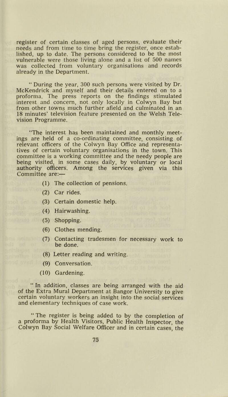register of certain classes of aged persons, evaluate their needs and from time to time bring the register, once estab- lished, up to date. The persons considered to be the most vulnerable were those living alone and a list of 500 names was collected from voluntary organisations and records already in the Department. “ During the year, 300 such persons were visited by Dr. McKendrick and myself and their details entered on to a proforma. The press reports on the findings stimulated interest and concern, not only locally in Colwyn Bay but from other towns much further afield and culminated in an 18 minutes’ television feature presented on the Welsh Tele- vision Programme. “The interest has been maintained and monthly meet- ings are held of a co-ordinating committee, consisting of relevant officers of the Colwyn Bay Office and representa- tives of certain voluntary organisations in the town. This committee is a working committee and the needy people are being visited, in some cases daily, by voluntary or local authority officers. Among the services given via this Committee are:— (1) The collection of pensions. (2) Car rides. (3) Certain domestic help. (4) Hairwashing. (5) Shopping. (6) Clothes mending. (7) Contacting tradesmen for necessary work to be done. (8) Letter reading and writing. (9) Conversation. (10) Gardening. “ In addition, classes are being arranged with the aid of the Extra Mural Department at Bangor University to give certain voluntary workers an insight into the social services and elementary techniques of case work. “ The register is being added to by the completion of a proforma by Health Visitors, Public Health Inspector, the Colwyn Bay Social Welfare Officer and in certain cases’ the