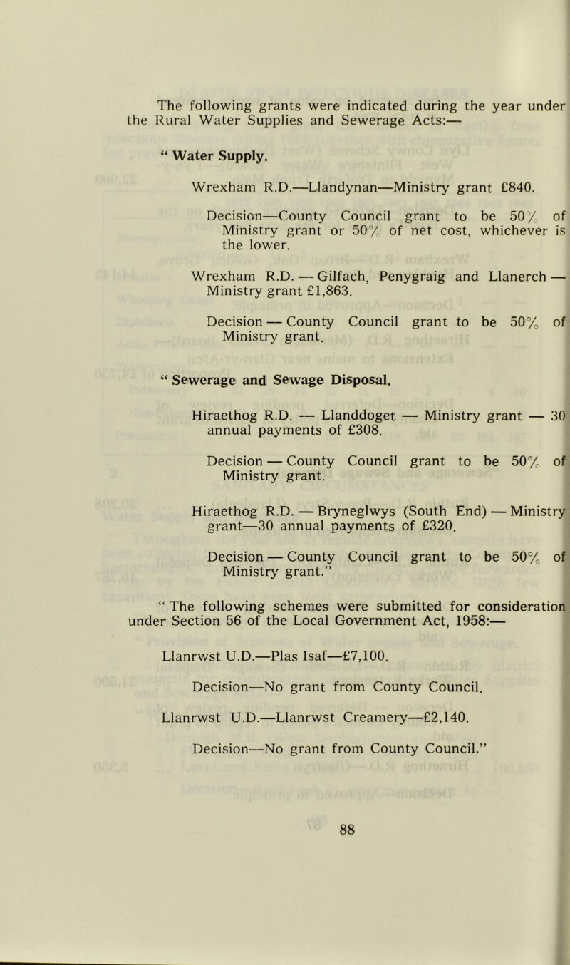 The following grants were indicated during the year under the Rural Water Supplies and Sewerage Acts:— “ Water Supply. Wrexham R.D.—Llandynan—Ministry grant £840. Decision—County Council grant to be 50% of Ministry grant or 50% of net cost, whichever is the lower. Wrexham R.D. — Gilfach, Penygraig and Llanerch — Ministry grant £1,863. Decision — County Council grant to be 50%o of Ministry grant. “ Sewerage and Sewage Disposal. Hiraethog R.D. — Llanddoget — Ministry grant — 30 annual payments of £308. Decision — County Council grant to be 50%o of Ministry grant. Hiraethog R.D. — Bryneglwys (South End) — Ministry grant—30 annual payments of £320. Decision — County Council grant to be 50%, of Ministry grant.” “ The following schemes were submitted for consideration under Section 56 of the Local Government Act, 1958:— Llanrwst U.D.—Plas Isaf—£7,100. Decision—No grant from County Council. Llanrwst U.D.—Llanrwst Creamery—£2,140. Decision—No grant from County Council.”