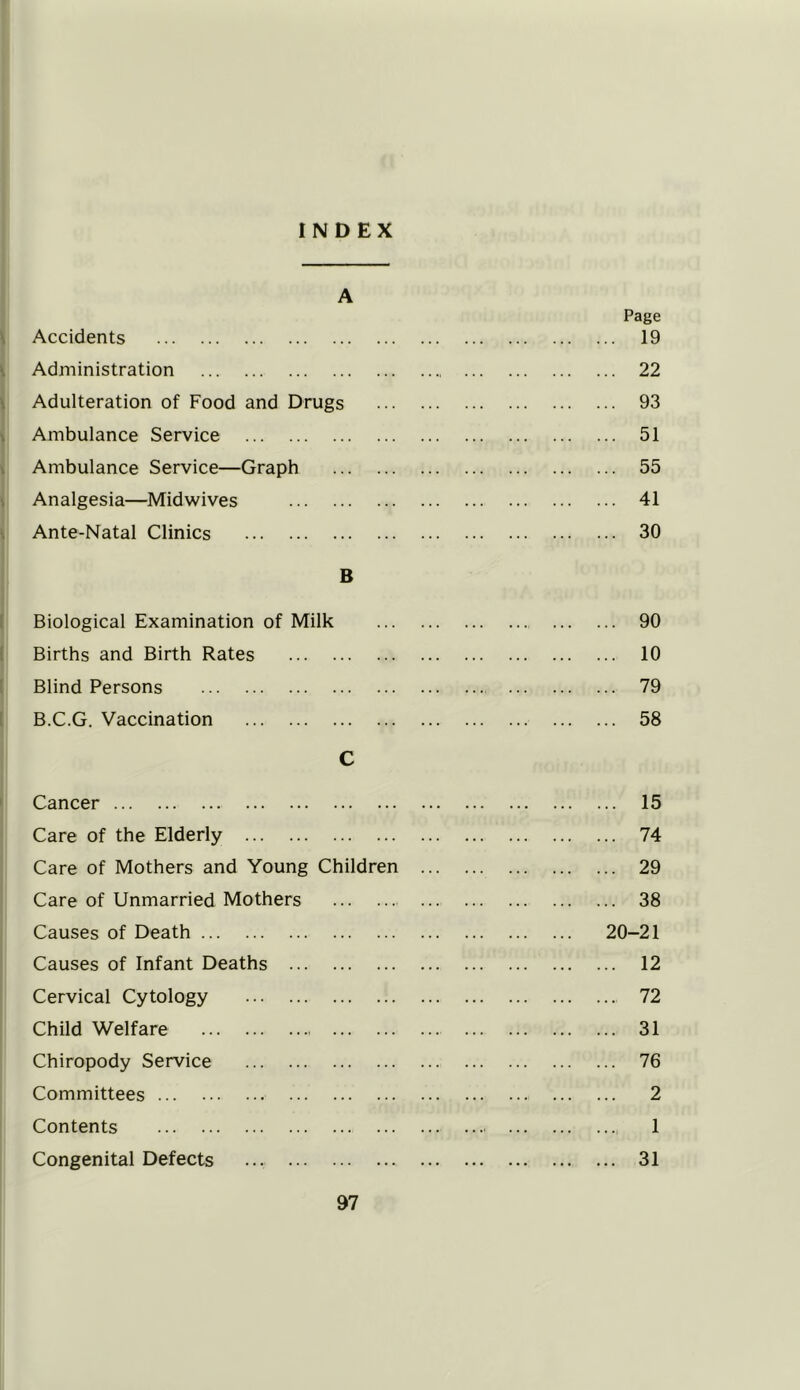 INDEX A Page Accidents 19 Administration 22 Adulteration of Food and Drugs 93 Ambulance Service 51 Ambulance Service—Graph 55 Analgesia—Midwives 41 Ante-Natal Clinics 30 B Biological Examination of Milk 90 Births and Birth Rates 10 Blind Persons 79 B.C.G. Vaccination 58 C Cancer 15 Care of the Elderly 74 Care of Mothers and Young Children 29 Care of Unmarried Mothers 38 Causes of Death 20-21 Causes of Infant Deaths 12 Cervical Cytology 72 Child Welfare 31 Chiropody Service 76 Committees 2 Contents 1 Congenital Defects ... 31