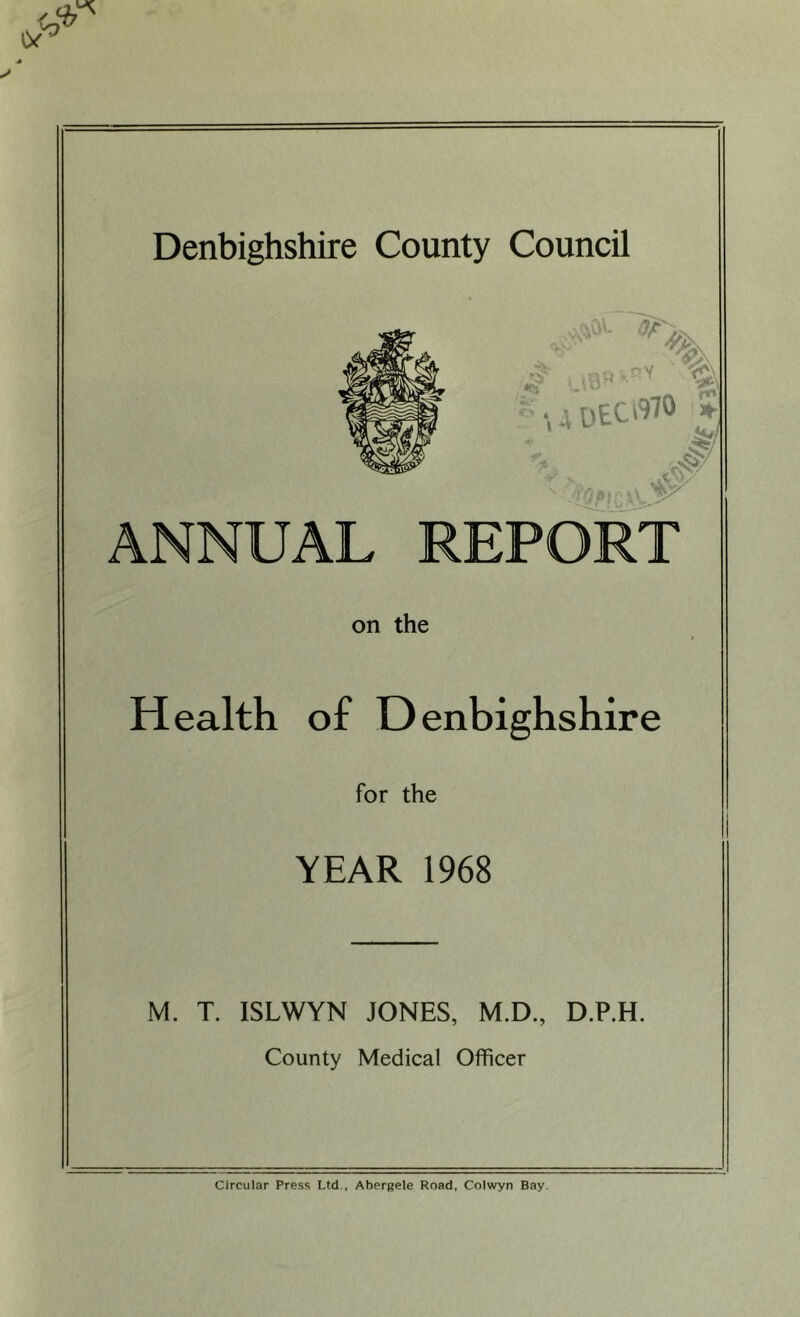 Denbighshire County Council ANNUAL REPORT on the Health of Denbighshire for the YEAR 1968 M. T. ISLWYN JONES, M.D., D.P.H. County Medical Officer Circular Press Ltd., Abergele Road, Colwyn Bay.