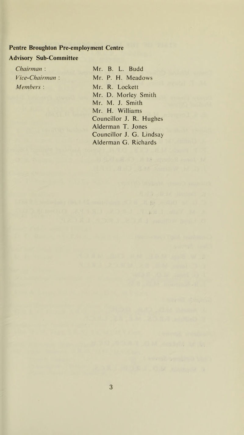 Pentre Broughton Pre-employment Centre Advisory Sub-Committee Chairman : Vice-Chairman : Members : Mr. B. L. Budd Mr. P. H. Meadows Mr. R. Lockett Mr. D. Morley Smith Mr. M. J. Smith Mr. H. Williams Councillor J. R. Hughes Alderman T. Jones Councillor J. G. Lindsay Alderman G. Richards