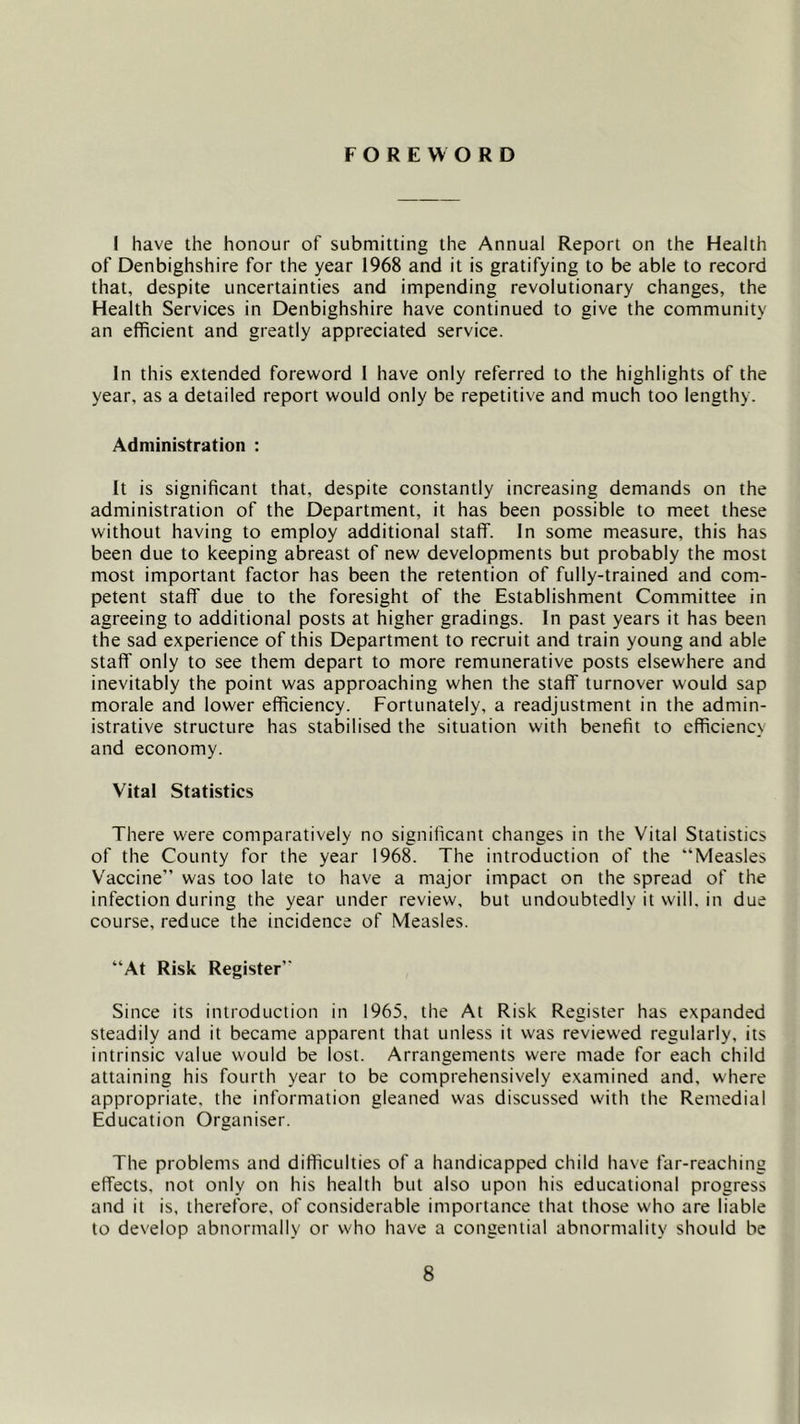 FOREWORD I have the honour of submitting the Annual Report on the Health of Denbighshire for the year 1968 and it is gratifying to be able to record that, despite uncertainties and impending revolutionary changes, the Health Services in Denbighshire have continued to give the community an efficient and greatly appreciated service. In this extended foreword 1 have only referred to the highlights of the year, as a detailed report would only be repetitive and much too lengthy. Administration : It is significant that, despite constantly increasing demands on the administration of the Department, it has been possible to meet these without having to employ additional staff. In some measure, this has been due to keeping abreast of new developments but probably the most most important factor has been the retention of fully-trained and com- petent staff due to the foresight of the Establishment Committee in agreeing to additional posts at higher gradings. In past years it has been the sad experience of this Department to recruit and train young and able staff only to see them depart to more remunerative posts elsewhere and inevitably the point was approaching when the staff turnover would sap morale and lower efficiency. Fortunately, a readjustment in the admin- istrative structure has stabilised the situation with benefit to efficiency and economy. Vital Statistics There were comparatively no significant changes in the Vital Statistics of the County for the year 1968. The introduction of the “Measles Vaccine” was too late to have a major impact on the spread of the infection during the year under review, but undoubtedly it will, in due course, reduce the incidence of Measles. “At Risk Register” Since its introduction in 1965, the At Risk Register has expanded steadily and it became apparent that unless it was reviewed regularly, its intrinsic value would be lost. Arrangements were made for each child attaining his fourth year to be comprehensively examined and, where appropriate, the information gleaned was discussed with the Remedial Education Organiser. The problems and difficulties of a handicapped child have far-reaching effects, not only on his health but also upon his educational progress and it is, therefore, of considerable importance that those who are liable to develop abnormally or who have a congential abnormality should be