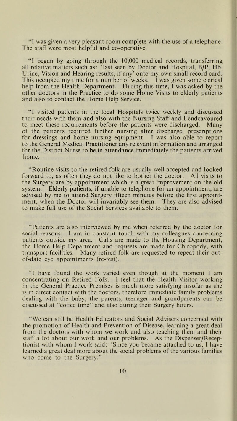 “1 was given a very pleasant room complete with the use of a telephone. The staff were most helpful and co-operative. “1 began by going through the 10,000 medical records, transferring all relative matters such as: ‘last seen by Doctor and Hospital, B/P, Hb. Urine, Vision and Hearing results, if any’ onto my own small record card. This occupied my time for a number of weeks. I was given some clerical help from the Health Department. During this time, I was asked by the other doctors in the Practice to do some Home Visits to elderly patients and also to contact the Home Help Service. “1 visited patients in the local Hospitals twice weekly and discussed their needs with them and also with the Nursing Staff and 1 endeavoured to meet these requirements before the patients were discharged. Many of the patients required further nursing after discharge, prescriptions for dressings and home nursing equipment F was also able to report to the General Medical Practitioner any relevant information and arranged for the District Nurse to be in attendance immediately the patients arrived home. “Routine visits to the retired folk are usually well accepted and looked forward to, as often they do not like to bother the doctor. All visits to the Surgery are by appointment which is a great improvement on the old system. Elderly patients, if unable to telephone for an appointment, are advised by me to attend Surgery fifteen minutes before the first appoint- ment, when the Doctor will invariably see them. They are also advised to make full use of the Social Services available to them. “Patients are also interviewed by me when referred by the doctor for social reasons. I am in constant touch with my colleagues concerning patients outside my area. Calls are made to the Housing Department, the Home Help Department and requests are made for Chiropody, with transport facilities. Many retired folk are requested to repeat their out- of-date eye appointments (re-test). “1 have found the work varied even though at the moment I am concentrating on Retired Folk. I feel that the Health Visitor working in the General Practice Premises is much more satisfying insofar as she is in direct contact with the doctors, therefore immediate family problems dealing with the baby, the parents, teenager and grandparents can be discussed at “coffee time” and also during their Surgery hours. “We can still be Health Educators and Social Advisers concerned with the promotion of Health and Prevention of Disease, learning a great deal from the doctors with whom we work and also teaching them and their staff a lot about our work and our problems. As the Dispenser/Recep- tionist with whom 1 work said: ‘Since you became attached to us, 1 have learned a great deal more about the social problems of the various families who come to the Surgery.”