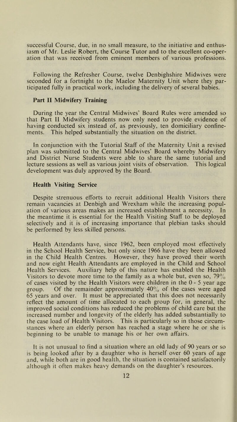 successful Course, due, in no small measure, to the initiative and enthus- iasm of Mr. Leslie Robert, the Course Tutor and to the excellent co-oper- ation that was received from eminent members of various professions. Following the Refresher Course, twelve Denbighshire Midwives were seconded for a fortnight to the Maelor Maternity Unit where they par- ticipated fully in practical work, including the delivery of several babies. Part II Midwifery Training During the year the Central Midwives’ Board Rules were amended so that Part II Midwifery students now only need to provide evidence of having conducted six instead of, as previously, ten domiciliary confine- ments. This helped substantially the situation on the district. In conjunction with the Tutorial Staff of the Maternity Unit a revised plan was submitted to the Central Midwives’ Board whereby Midwifery and District Nurse Students were able to share the same tutorial and lecture sessions as well as various joint visits of observation. This logical development was duly approved by the Board. Health Visiting Service Despite strenuous efforts to recruit additional Health Visitors there remain vacancies at Denbigh and Wrexham while the increasing popul- ation of various areas makes an increased establishment a necessity. In the meantime it is essential for the Health Visiting Staff to be deployed selectively and it is of increasing importance that plebian tasks should be performed by less skilled persons. Health Attendants have, since 1962, been employed most effectively in the School Health Service, but only since 1966 have they been allowed in the Child Health Centres. However, they have proved their worth and now eight Health Attendants are employed in the Child and School Health Services. Auxiliary help of this nature has enabled the Health Visitors to devote more time to the family as a whole but. even so, 79% of cases visited by the Health Visitors were children in the 0 - 5 year age group. Of the remainder approximately 40% of the cases were aged 65 years and over. It must be appreciated that this does not necessarily reflect the amount of time allocated to each group for, in general, the improved social conditions has reduced the problems of child care but the increased number and longevity of the elderly has added substantially to the case load of Health Visitors. This is particularly so in those circum- stances where an elderly person has reached a stage where he or she is beginning to be unable to manage his or her own affairs. It is not unusual to find a situation where an old lady of 90 years or so is being looked after by a daughter who is herself over 60 years of age and, while both are in good health, the situation is contained satisfactorily although it often makes heavy demands on the daughter's resources.