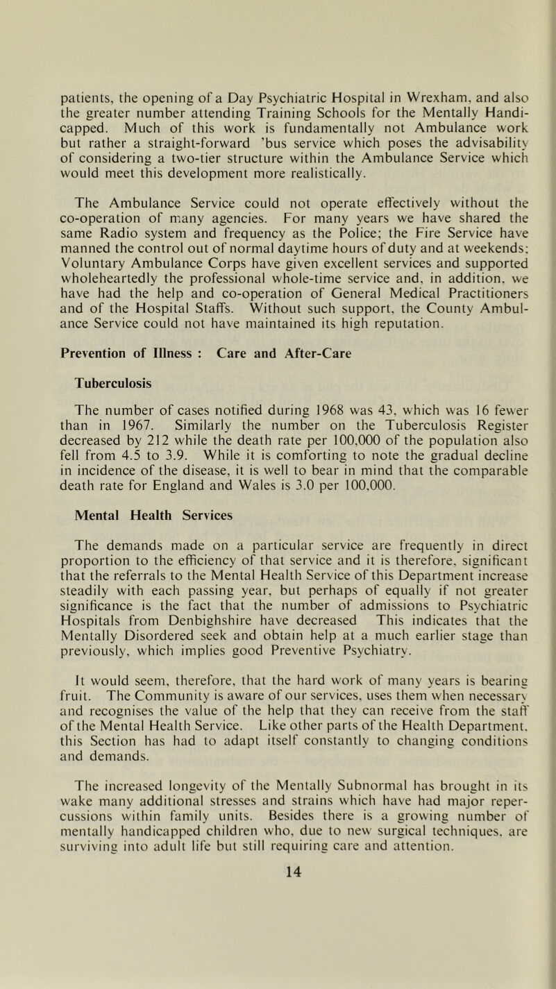 patients, the opening of a Day Psychiatric Hospital in Wrexham, and also the greater number attending Training Schools for the Mentally Handi- capped. Much of this work is fundamentally not Ambulance work but rather a straight-forward ’bus service which poses the advisability of considering a two-tier structure within the Ambulance Service which would meet this development more realistically. The Ambulance Service could not operate effectively without the co-operation of many agencies. For many years we have shared the same Radio system and frequency as the Police; the Fire Service have manned the control out of normal daytime hours of duty and at weekends; Voluntary Ambulance Corps have given excellent services and supported wholeheartedly the professional whole-time service and, in addition, we have had the help and co-operation of General Medical Practitioners and of the Hospital Staffs. Without such support, the County Ambul- ance Service could not have maintained its high reputation. Prevention of Illness : Care and After-Care Tuberculosis The number of cases notified during 1968 was 43. which was 16 fewer than in 1967. Similarly the number on the Tuberculosis Register decreased by 212 while the death rate per 100,000 of the population also fell from 4.5 to 3.9. While it is comforting to note the gradual decline in incidence of the disease, it is well to bear in mind that the comparable death rate for England and Wales is 3.0 per 100.000. Mental Health Services The demands made on a particular service are frequently in direct proportion to the efficiency of that service and it is therefore, significant that the referrals to the Mental Health Service of this Department increase steadily with each passing year, but perhaps of equally if not greater significance is the fact that the number of admissions to Psychiatric Hospitals from Denbighshire have decreased This indicates that the Mentally Disordered seek and obtain help at a much earlier stage than previously, which implies good Preventive Psychiatry. It would seem, therefore, that the hard work of many years is bearing fruit. The Community is aware of our services, uses them when necessarx and recognises the value of the help that they can receive from the staff of the Mental Health Service. Like other parts of the Health Department, this Section has had to adapt itself constantly to changing conditions and demands. The increased longevity of the Mentally Subnormal has brought in its wake many additional stresses and strains which have had major reper- cussions within family units. Besides there is a growing number of mentally handicapped children who, due to new surgical techniques, are surviving into adult life but still requiring care and attention.