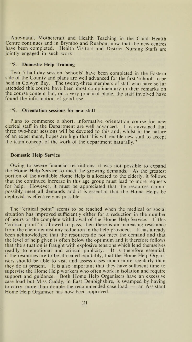 Ante-natal, Mothercraft and Health Teaching in the Child Health Centre continues and in Brymbo and Ruabon, now that the new centres have been completed. Health Visitors and District Nursing Staffs are jointly engaged in such work. “8. Domestic Help Training Two 5 half-day session ‘schools’ have been completed in the Eastern side of the County and plans are well advanced for the first ‘school’ to be held in Colwyn Bay. The twenty-three members of staff who have so far attended this course have been most complimentary in their remarks on the course content but, on a very practical plane, the staff involved have found the information of good use. “9. Orientation sessions for new staff Plans to commence a short, informative orientation course for new clerical staff' in the Department are well advanced. It is envisaged that three two-hour sessions will be devoted to this and, whilst in the nature of an experiment, hopes are high that this will enable new staff to accept the team concept of the work of the department naturally.” Domestic Help Service Owing to severe financial restrictions, it was not possible to expand the Home Help Service to meet the growing demands. As the greatest portion of the available Home Help is allocated to the elderly, it follows that the continued increase in this age group must lead to more requests for help. However, it must be appreciated that the resources cannot possibly meet all demands and it is essential that the Home Helps be deployed as effectively as possible. The “critical point” seems to be reached when the medical or social situation has improved sufficiently either for a reduction in the number of hours or the complete withdrawal of the Home Help Service. If this “critical point” is allowed to pass, then there is an increasing resistance from the client against any reduction in the help provided. It has already been acknowledged that the resources do not meet the demand and that the level of help given is often below the optimum and it therefore follows that the situation is fraught with explosive tensions which lend themselves readily to emotional and critical publicity. It is therefore essential, if the resources are to be allocated equitably, that the Home Help Organ- isers should be able to visit and assess cases much more regularly than they do at present. It is also important that they have sufficient time to supervise the Home Help workers who often work in isolation and require support and guidance. Both Home Help Organisers have an excessive case load but Miss Cuddy, in East Denbighshire, is swamped by having to carry more than double the recommended case load — an Assistant Home Help Organiser has now been approved.