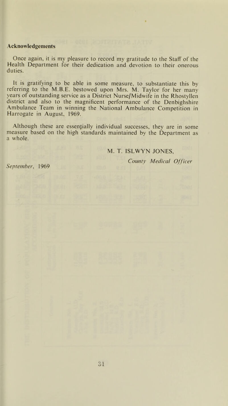 Acknowledgements Once again, it is my pleasure to record my gratitude to the Staff of the Health Department for their dedication and devotion to their onerous duties. It is gratifying to be able in some measure, to substantiate this by referring to the M.B.E. bestowed upon Mrs. M. Taylor for her many years of outstanding service as a District Nurse/Midwife in the Rhostyllen district and also to the magnificent performance of the Denbighshire Ambulance Team in winning the National Ambulance Competition in Harrogate in August, 1969. Although these are essentially individual successes, they are in some measure based on the high standards maintained by the Department as a whole. September, 1969 M. T. ISLWYN JONES, County Medical Officer