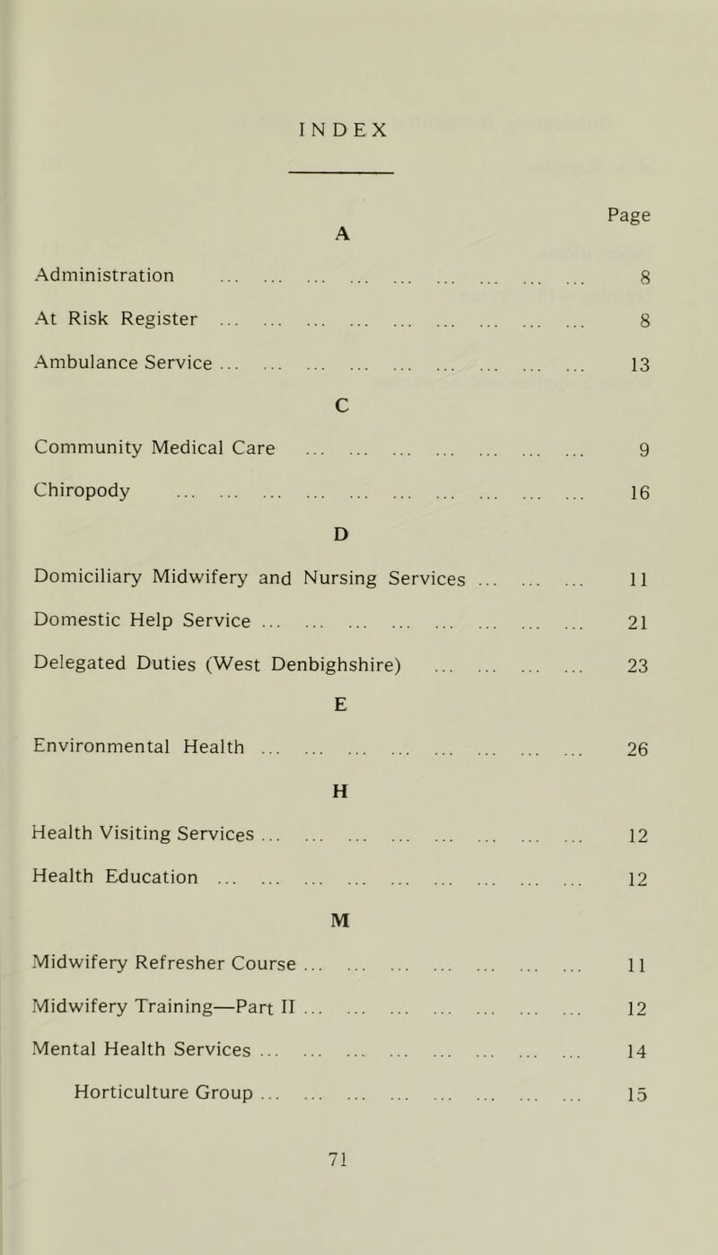 INDEX A Administration At Risk Register Ambulance Service C Community Medical Care Chiropody D Domiciliary Midwifery and Nursing Services Domestic Help Service Delegated Duties (West Denbighshire) E Environmental Health H Health Visiting Services Health Education M Midwifery Refresher Course ... Midwifery Training—Part II ... Mental Health Services Horticulture Group