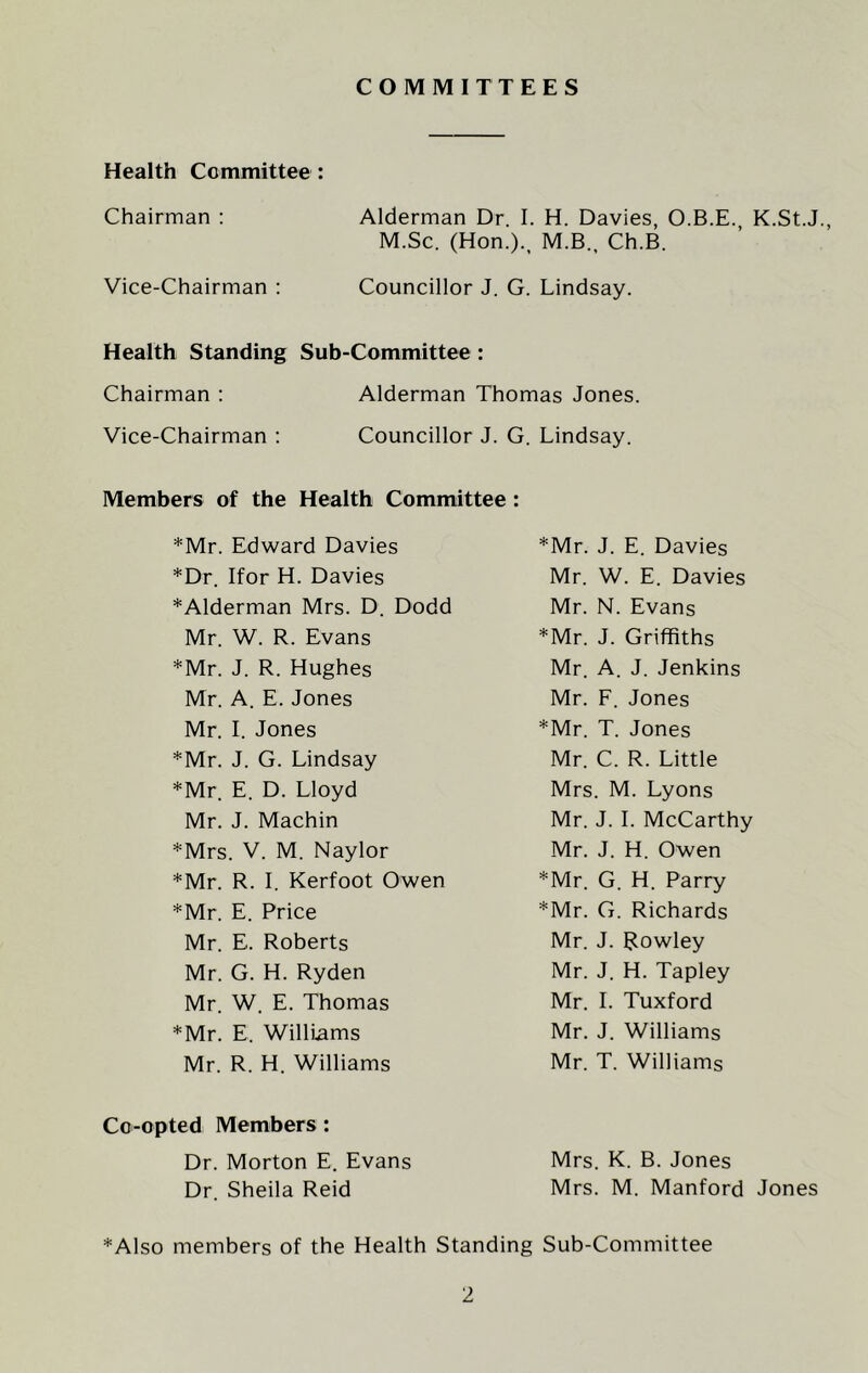 COMMITTEES Health Committee : Chairman : Alderman Dr. I. H. Davies, O.B.E. K.St.J., M.Sc. (Hon.)., M.B., Ch.B. Vice-Chairman : Councillor J. G. Lindsay. Health Standing Sub-Committee : Chairman : Alderman Thomas Jones. Vice-Chairman : Councillor J. G. Lindsay. Members of the Health Committee : *Mr. Edward Davies *Dr. Ifor H. Davies *Alderman Mrs. D. Dodd Mr. W. R. Evans *Mr. J. R. Hughes Mr. A. E. Jones Mr. I. Jones *Mr. J. G. Lindsay *Mr. E. D. Lloyd Mr. J. Machin *Mrs. V. M. Naylor *Mr. R. I. Kerfoot Owen *Mr. E. Price Mr. E. Roberts Mr. G. H. Ryden Mr. W. E. Thomas *Mr. E. Williams Mr. R. H. Williams *Mr. J. E. Davies Mr. W. E. Davies Mr. N. Evans *Mr. J. Griffiths Mr. A. J. Jenkins Mr. F. Jones *Mr. T. Jones Mr. C. R. Little Mrs. M. Lyons Mr. J. I. McCarthy Mr. J. H. Owen *Mr. G. H. Parry *Mr. G. Richards Mr. J. Rowley Mr. J. H. Tapley Mr. I. Tuxford Mr. J. Williams Mr. T. Williams Co-opted Members : Dr. Morton E. Evans Mrs. K. B. Jones Dr. Sheila Reid Mrs. M. Manford Jones *Also members of the Health Standing Sub-Committee