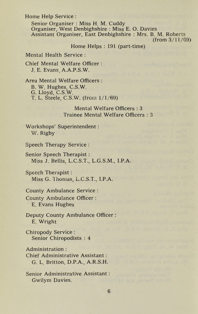 Home Help Service : Senior Organiser : Miss H. M. Cuddy Organiser, West Denbighshire : Miss E. O. Davies Assistant Organiser, East Denbighshire : Mrs. B. M. Roberts (from 3/11/69) Horne Helps : 191 (part-time) Mental Health Service : Chief Mental Welfare Officer : J. E, Evans, A.A.P.S.W. Area Mental Welfare Officers : B. W Hughes C.S.W. G. Lloyd, C.S.W. T. L. Steele, C.S.W. (from 1/1/69) Mental Welfare Officers : 3 Trainee Mental Welfare Officers : 3 Workshops’ Superintendent : W. Rigby Speech Therapy Service : Senior Speech Therapist : Miss J. Beilis, L.C.S.T., L.G.S.M., I.P.A. Speech Therapist: Miss G. Thomas, L.C.S.T., I.P.A. County Ambulance Service : County Ambulance Officer : E. Evans Hughes Deputy County Ambulance Officer : E. Wright Chiropody Service : Senior Chiropodists : 4 Administration : Chief Administrative Assistant: G. L. Britton, D.P.A., A.R.S.H. Senior Administrative Assistant: Gwilym Davies.