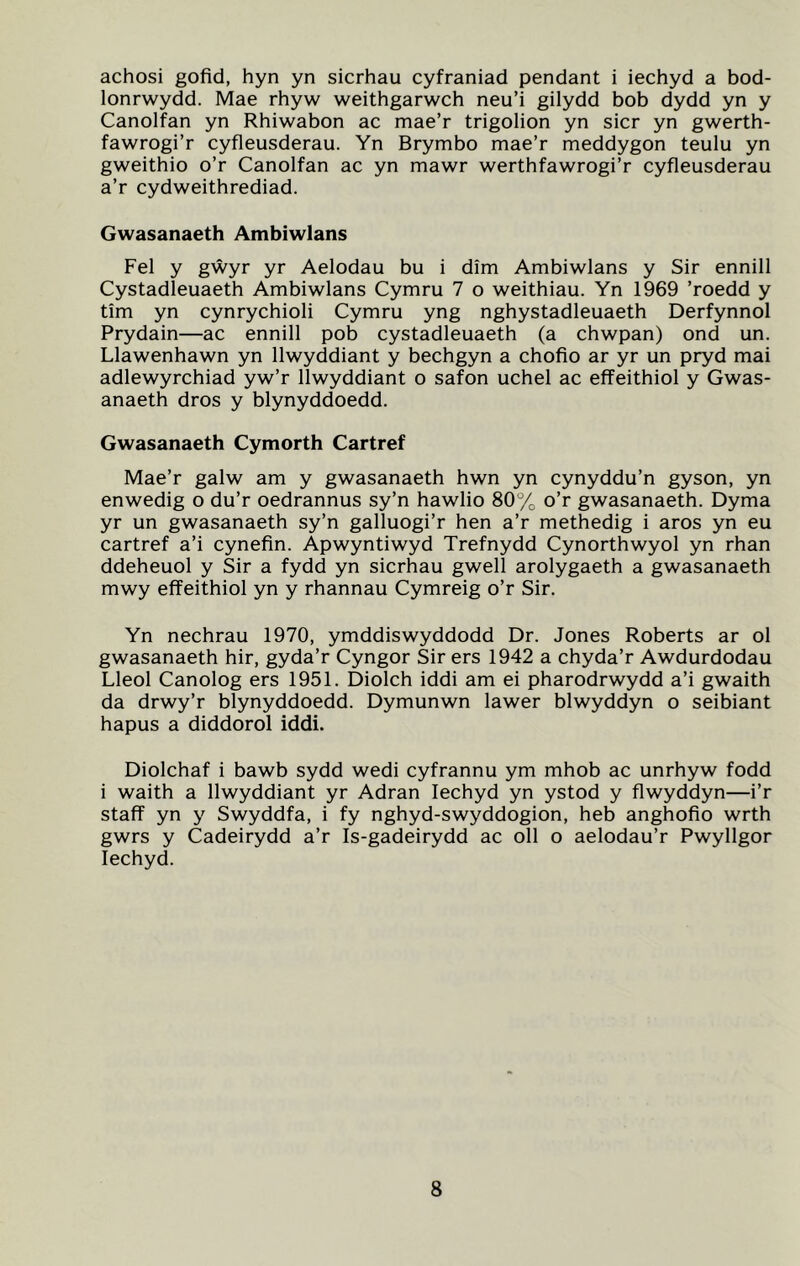 achosi gofid, hyn yn sicrhau cyfraniad pendant i iechyd a bod- lonrwydd. Mae rhyw weithgarwch neu’i gilydd bob dydd yn y Canolfan yn Rhiwabon ac mae’r trigolion yn sicr yn gwerth- fawrogi’r cyfleusderau. Yn Brymbo mae’r meddygon teulu yn gweithio o’r Canolfan ac yn mawr werthfawrogi’r cyfleusderau a’r cydweithrediad. Gwasanaeth Ambiwlans Fel y gwyr yr Aelodau bu i dim Ambiwlans y Sir ennill Cystadleuaeth Ambiwlans Cymru 7 o weithiau. Yn 1969 ’roedd y tim yn cynrychioli Cymru yng nghystadleuaeth Derfynnol Prydain—ac ennill pob cystadleuaeth (a chwpan) ond un. Llawenhawn yn llwyddiant y bechgyn a chofio ar yr un pryd mai adlewyrchiad yw’r llwyddiant o safon uchel ac effeithiol y Gwas- anaeth dros y blynyddoedd. Gwasanaeth Cymorth Cartref Mae’r galw am y gwasanaeth hwn yn cynyddu’n gyson, yn enwedig o du’r oedrannus sy’n hawlio 80% o’r gwasanaeth. Dyma yr un gwasanaeth sy’n galluogi’r hen a’r methedig i aros yn eu cartref a’i cynefin. Apwyntiwyd Trefnydd Cynorthwyol yn rhan ddeheuol y Sir a fydd yn sicrhau gwell arolygaeth a gwasanaeth mwy effeithiol yn y rhannau Cymreig o’r Sir. Yn nechrau 1970, ymddiswyddodd Dr. Jones Roberts ar ol gwasanaeth hir, gyda’r Cyngor Sir ers 1942 a chyda’r Awdurdodau Lleol Canolog ers 1951. Diolch iddi am ei pharodrwydd a’i gwaith da drwy’r blynyddoedd. Dymunwn lawer blwyddyn o seibiant hapus a diddorol iddi. Diolchaf i bawb sydd wedi cyfrannu ym mhob ac unrhyw fodd i waith a llwyddiant yr Adran Iechyd yn ystod y flwyddyn—i’r staff yn y Swyddfa, i fy nghyd-swyddogion, heb anghofio wrth gwrs y Cadeirydd a’r Is-gadeirydd ac oil o aelodau’r Pwyllgor Iechyd.