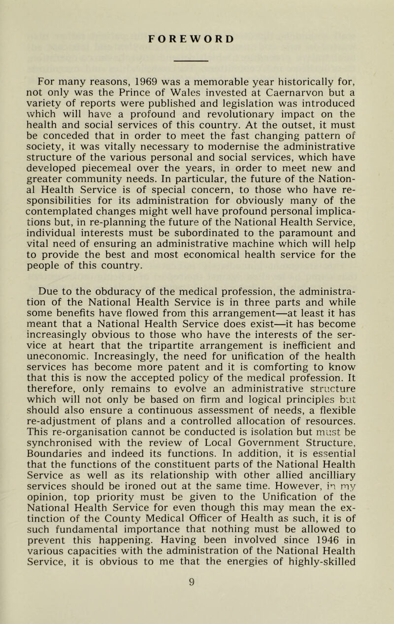 FOREWORD For many reasons, 1969 was a memorable year historically for, not only was the Prince of Wales invested at Caernarvon but a variety of reports were published and legislation was introduced which will have a profound and revolutionary impact on the health and social services of this country. At the outset, it must be conceded that in order to meet the fast changing pattern of society, it was vitally necessary to modernise the administrative structure of the various personal and social services, which have developed piecemeal over the years, in order to meet new and greater community needs. In particular, the future of the Nation- al Health Service is of special concern, to those who have re- sponsibilities for its administration for obviously many of the contemplated changes might well have profound personal implica- tions but, in re-planning the future of the National Health Service, individual interests must be subordinated to the paramount and vital need of ensuring an administrative machine which will help to provide the best and most economical health service for the people of this country. Due to the obduracy of the medical profession, the administra- tion of the National Health Service is in three parts and while some benefits have flowed from this arrangement—at least it has meant that a National Health Service does exist—it has become increasingly obvious to those who have the interests of the ser- vice at heart that the tripartite arrangement is inefficient and uneconomic. Increasingly, the need for unification of the health services has become more patent and it is comforting to know that this is now the accepted policy of the medical profession. It therefore, only remains to evolve an administrative structure which will not only be based on firm and logical principles but should also ensure a continuous assessment of needs, a flexible re-adjustment of plans and a controlled allocation of resources. This re-organisation cannot be conducted is isolation but must be synchronised with the review of Local Government Structure, Boundaries and indeed its functions. In addition, it is essential that the functions of the constituent parts of the National Health Service as well as its relationship with other allied ancilliary services should be ironed out at the same time. However, in my opinion, top priority must be given to the Unification of the National Health Service for even though this may mean the ex- tinction of the County Medical Officer of Health as such, it is of such fundamental importance that nothing must be allowed to prevent this happening. Having been involved since 1946 in various capacities with the administration of the National Health Service, it is obvious to me that the energies of highly-skilled