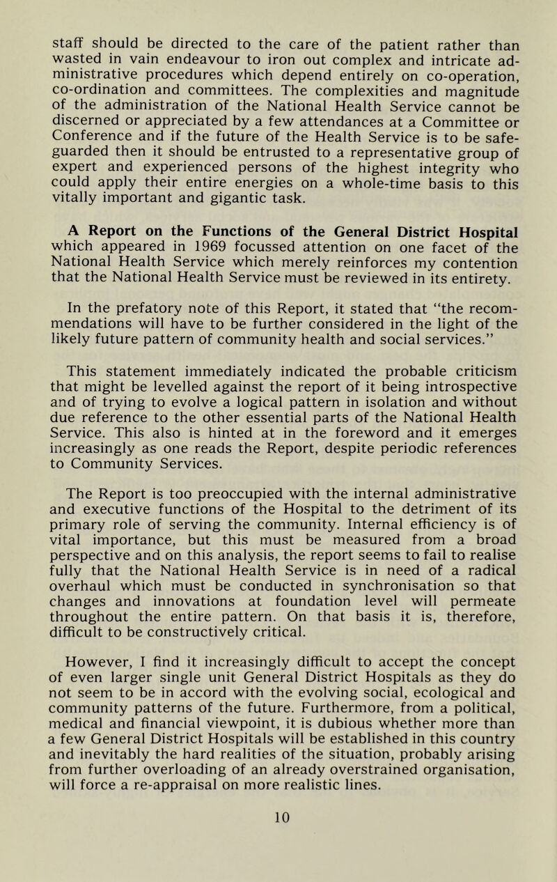 staff should be directed to the care of the patient rather than wasted in vain endeavour to iron out complex and intricate ad- ministrative procedures which depend entirely on co-operation, co-ordination and committees. The complexities and magnitude of the administration of the National Health Service cannot be discerned or appreciated by a few attendances at a Committee or Conference and if the future of the Health Service is to be safe- guarded then it should be entrusted to a representative group of expert and experienced persons of the highest integrity who could apply their entire energies on a whole-time basis to this vitally important and gigantic task. A Report on the Functions of the General District Hospital which appeared in 1969 focussed attention on one facet of the National Health Service which merely reinforces my contention that the National Health Service must be reviewed in its entirety. In the prefatory note of this Report, it stated that “the recom- mendations will have to be further considered in the light of the likely future pattern of community health and social services.” This statement immediately indicated the probable criticism that might be levelled against the report of it being introspective and of trying to evolve a logical pattern in isolation and without due reference to the other essential parts of the National Health Service. This also is hinted at in the foreword and it emerges increasingly as one reads the Report, despite periodic references to Community Services. The Report is too preoccupied with the internal administrative and executive functions of the Hospital to the detriment of its primary role of serving the community. Internal efficiency is of vital importance, but this must be measured from a broad perspective and on this analysis, the report seems to fail to realise fully that the National Health Service is in need of a radical overhaul which must be conducted in synchronisation so that changes and innovations at foundation level will permeate throughout the entire pattern. On that basis it is, therefore, difficult to be constructively critical. However, I find it increasingly difficult to accept the concept of even larger single unit General District Hospitals as they do not seem to be in accord with the evolving social, ecological and community patterns of the future. Furthermore, from a political, medical and financial viewpoint, it is dubious whether more than a few General District Hospitals will be established in this country and inevitably the hard realities of the situation, probably arising from further overloading of an already overstrained organisation, will force a re-appraisal on more realistic lines.