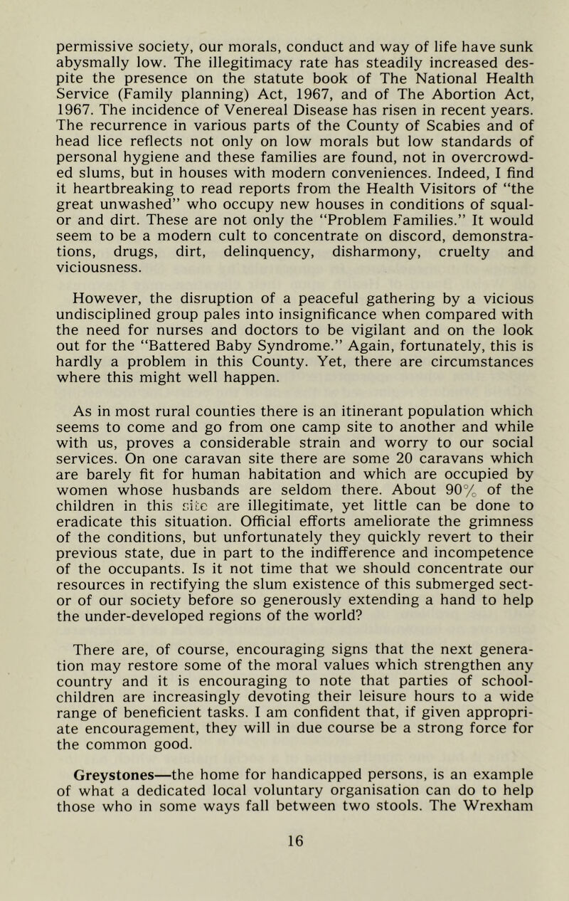 permissive society, our morals, conduct and way of life have sunk abysmally low. The illegitimacy rate has steadily increased des- pite the presence on the statute book of The National Health Service (Family planning) Act, 1967, and of The Abortion Act, 1967. The incidence of Venereal Disease has risen in recent years. The recurrence in various parts of the County of Scabies and of head lice reflects not only on low morals but low standards of personal hygiene and these families are found, not in overcrowd- ed slums, but in houses with modern conveniences. Indeed, I find it heartbreaking to read reports from the Health Visitors of “the great unwashed” who occupy new houses in conditions of squal- or and dirt. These are not only the “Problem Families.” It would seem to be a modern cult to concentrate on discord, demonstra- tions, drugs, dirt, delinquency, disharmony, cruelty and viciousness. However, the disruption of a peaceful gathering by a vicious undisciplined group pales into insignificance when compared with the need for nurses and doctors to be vigilant and on the look out for the “Battered Baby Syndrome.” Again, fortunately, this is hardly a problem in this County. Yet, there are circumstances where this might well happen. As in most rural counties there is an itinerant population which seems to come and go from one camp site to another and while with us, proves a considerable strain and worry to our social services. On one caravan site there are some 20 caravans which are barely fit for human habitation and which are occupied by women whose husbands are seldom there. About 90% of the children in this site are illegitimate, yet little can be done to eradicate this situation. Official efforts ameliorate the grimness of the conditions, but unfortunately they quickly revert to their previous state, due in part to the indifference and incompetence of the occupants. Is it not time that we should concentrate our resources in rectifying the slum existence of this submerged sect- or of our society before so generously extending a hand to help the under-developed regions of the world? There are, of course, encouraging signs that the next genera- tion may restore some of the moral values which strengthen any country and it is encouraging to note that parties of school- children are increasingly devoting their leisure hours to a wide range of beneficient tasks. I am confident that, if given appropri- ate encouragement, they will in due course be a strong force for the common good. Greystones—the home for handicapped persons, is an example of what a dedicated local voluntary organisation can do to help those who in some ways fall between two stools. The Wrexham