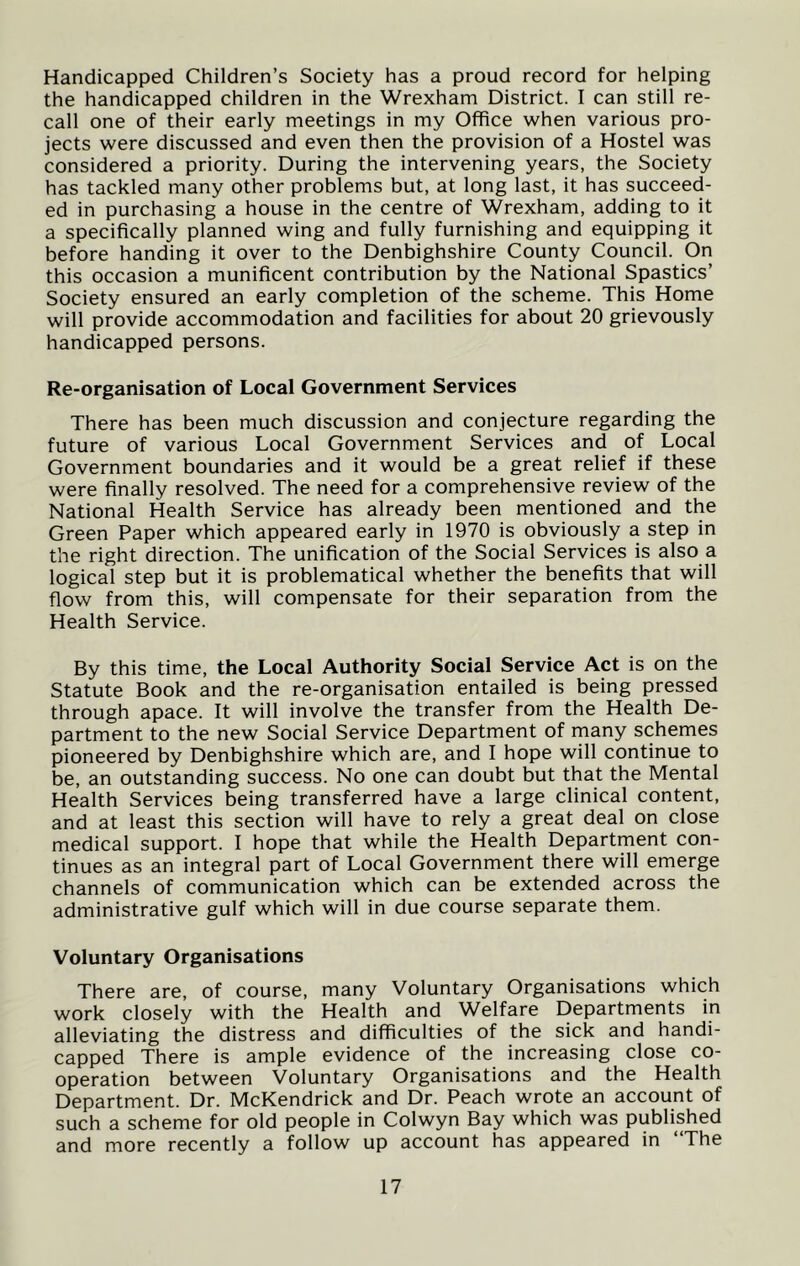 Handicapped Children’s Society has a proud record for helping the handicapped children in the Wrexham District. I can still re- call one of their early meetings in my Office when various pro- jects were discussed and even then the provision of a Hostel was considered a priority. During the intervening years, the Society has tackled many other problems but, at long last, it has succeed- ed in purchasing a house in the centre of Wrexham, adding to it a specifically planned wing and fully furnishing and equipping it before handing it over to the Denbighshire County Council. On this occasion a munificent contribution by the National Spastics’ Society ensured an early completion of the scheme. This Home will provide accommodation and facilities for about 20 grievously handicapped persons. Re-organisation of Local Government Services There has been much discussion and conjecture regarding the future of various Local Government Services and of Local Government boundaries and it would be a great relief if these were finally resolved. The need for a comprehensive review of the National Health Service has already been mentioned and the Green Paper which appeared early in 1970 is obviously a step in the right direction. The unification of the Social Services is also a logical step but it is problematical whether the benefits that will flow from this, will compensate for their separation from the Health Service. By this time, the Local Authority Social Service Act is on the Statute Book and the re-organisation entailed is being pressed through apace. It will involve the transfer from the Health De- partment to the new Social Service Department of many schemes pioneered by Denbighshire which are, and I hope will continue to be, an outstanding success. No one can doubt but that the Mental Health Services being transferred have a large clinical content, and at least this section will have to rely a great deal on close medical support. I hope that while the Health Department con- tinues as an integral part of Local Government there will emerge channels of communication which can be extended across the administrative gulf which will in due course separate them. Voluntary Organisations There are, of course, many Voluntary Organisations which work closely with the Health and Welfare Departments in alleviating the distress and difficulties of the sick and handi- capped There is ample evidence of the increasing close co- operation between Voluntary Organisations and the Health Department. Dr. McKendrick and Dr. Peach wrote an account of such a scheme for old people in Colwyn Bay which was published and more recently a follow up account has appeared in “The