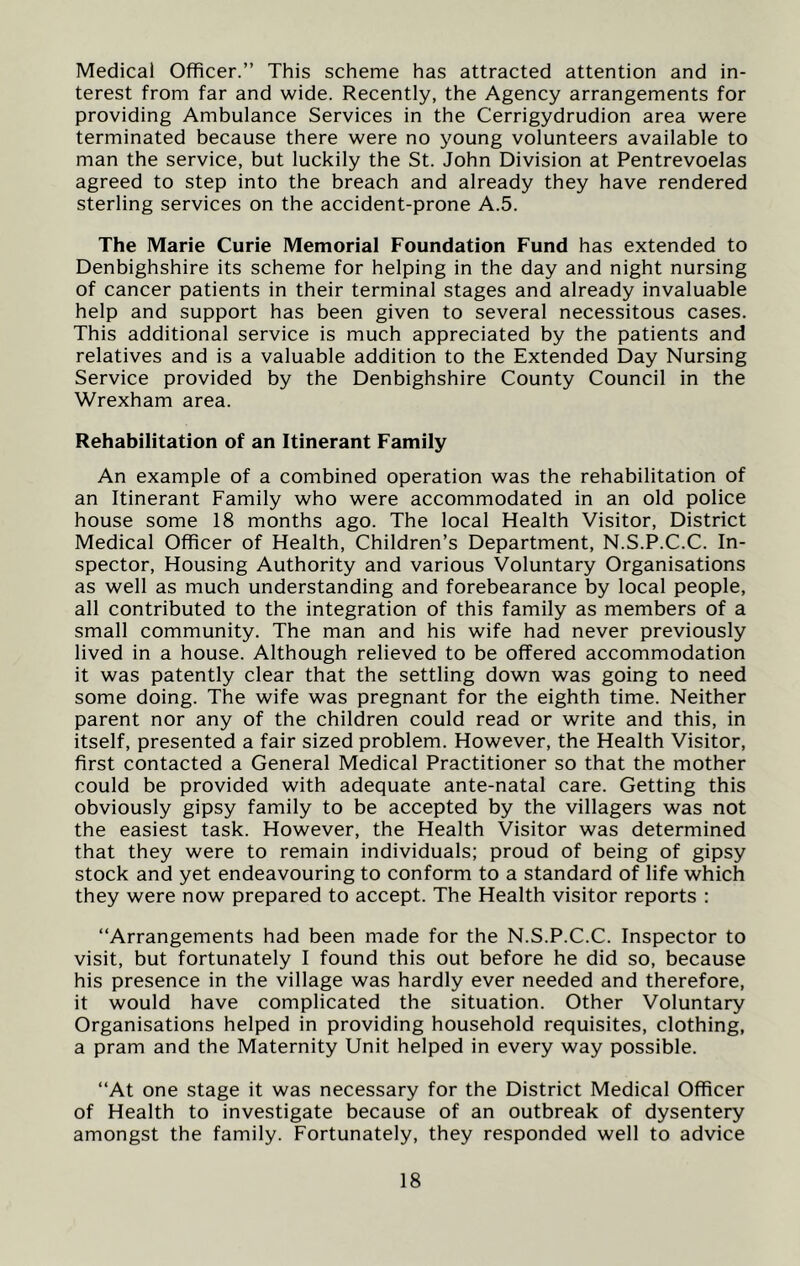 Medical Officer.” This scheme has attracted attention and in- terest from far and wide. Recently, the Agency arrangements for providing Ambulance Services in the Cerrigydrudion area were terminated because there were no young volunteers available to man the service, but luckily the St. John Division at Pentrevoelas agreed to step into the breach and already they have rendered sterling services on the accident-prone A.5. The Marie Curie Memorial Foundation Fund has extended to Denbighshire its scheme for helping in the day and night nursing of cancer patients in their terminal stages and already invaluable help and support has been given to several necessitous cases. This additional service is much appreciated by the patients and relatives and is a valuable addition to the Extended Day Nursing Service provided by the Denbighshire County Council in the Wrexham area. Rehabilitation of an Itinerant Family An example of a combined operation was the rehabilitation of an Itinerant Family who were accommodated in an old police house some 18 months ago. The local Health Visitor, District Medical Officer of Health, Children’s Department, N.S.P.C.C. In- spector, Housing Authority and various Voluntary Organisations as well as much understanding and forebearance by local people, all contributed to the integration of this family as members of a small community. The man and his wife had never previously lived in a house. Although relieved to be offered accommodation it was patently clear that the settling down was going to need some doing. The wife was pregnant for the eighth time. Neither parent nor any of the children could read or write and this, in itself, presented a fair sized problem. However, the Health Visitor, first contacted a General Medical Practitioner so that the mother could be provided with adequate ante-natal care. Getting this obviously gipsy family to be accepted by the villagers was not the easiest task. However, the Health Visitor was determined that they were to remain individuals; proud of being of gipsy stock and yet endeavouring to conform to a standard of life which they were now prepared to accept. The Health visitor reports : “Arrangements had been made for the N.S.P.C.C. Inspector to visit, but fortunately I found this out before he did so, because his presence in the village was hardly ever needed and therefore, it would have complicated the situation. Other Voluntary Organisations helped in providing household requisites, clothing, a pram and the Maternity Unit helped in every way possible. “At one stage it was necessary for the District Medical Officer of Health to investigate because of an outbreak of dysentery amongst the family. Fortunately, they responded well to advice